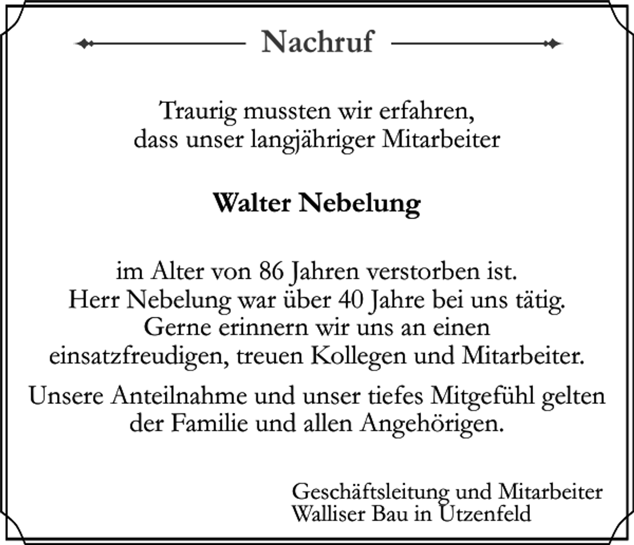 <p>Nachruf<br />Traurig mussten wir erfahren,<br />dass unser langjähriger Mitarbeiter</p><p>Walter Nebelung<br />im Alter von 86 Jahren verstorben ist.<br />Herr Nebelung war über 40 Jahre bei uns tätig.<br />Gerne erinnern wir uns an einen<br />einsatzfreudigen, treuen Kollegen und Mitarbeiter.<br />Unsere Anteilnahme und unser tiefes Mitgefühl gelten<br />der Familie und allen Angehörigen.<br />Geschäftsleitung und Mitarbeiter<br />Walliser Bau in Utzenfeld</p>