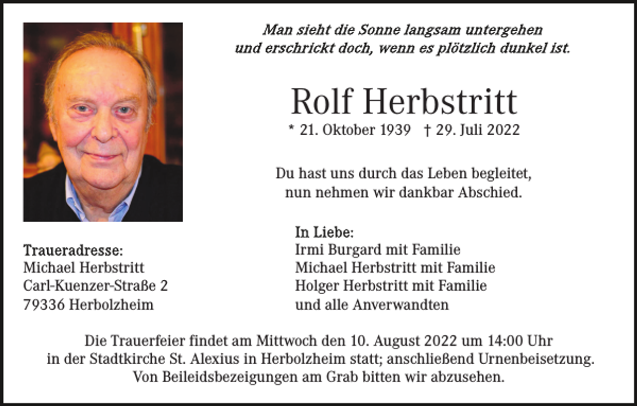 <p>Rolf Herbstritt</p><p>* 21. Oktober 1939 † 29. Juli 2022<br />Du hast uns durch das Leben begleitet,<br />nun nehmen wir dankbar Abschied.</p><p>Michael Herbstritt<br />Carl-Kuenzer-Straße 2<br />79336 Herbolzheim</p><p>Irmi Burgard mit Familie<br />Michael Herbstritt mit Familie<br />Holger Herbstritt mit Familie<br />und alle Anverwandten</p><p>Die Trauerfeier findet am Mittwoch den 10. August 2022 um 14:00 Uhr<br />in der Stadtkirche St. Alexius in Herbolzheim statt; anschließend Urnenbeisetzung.<br />Von Beileidsbezeigungen am Grab bitten wir abzusehen.</p>