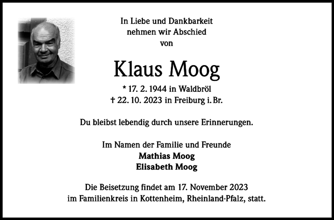 <p>In Liebe und Dankbarkeit<br />nehmen wir Abschied<br />von</p><p>Klaus Moog<br />* 17. 2. 1944 in Waldbröl<br />† 22. 10. 2023 in Freiburg i. Br.<br />Du bleibst lebendig durch unsere Erinnerungen.<br />Im Namen der Familie und Freunde<br />Mathias Moog<br />Elisabeth Moog<br />Die Beisetzung findet am 17. November 2023<br />im Familienkreis in Kottenheim, Rheinland-Pfalz, statt.</p>