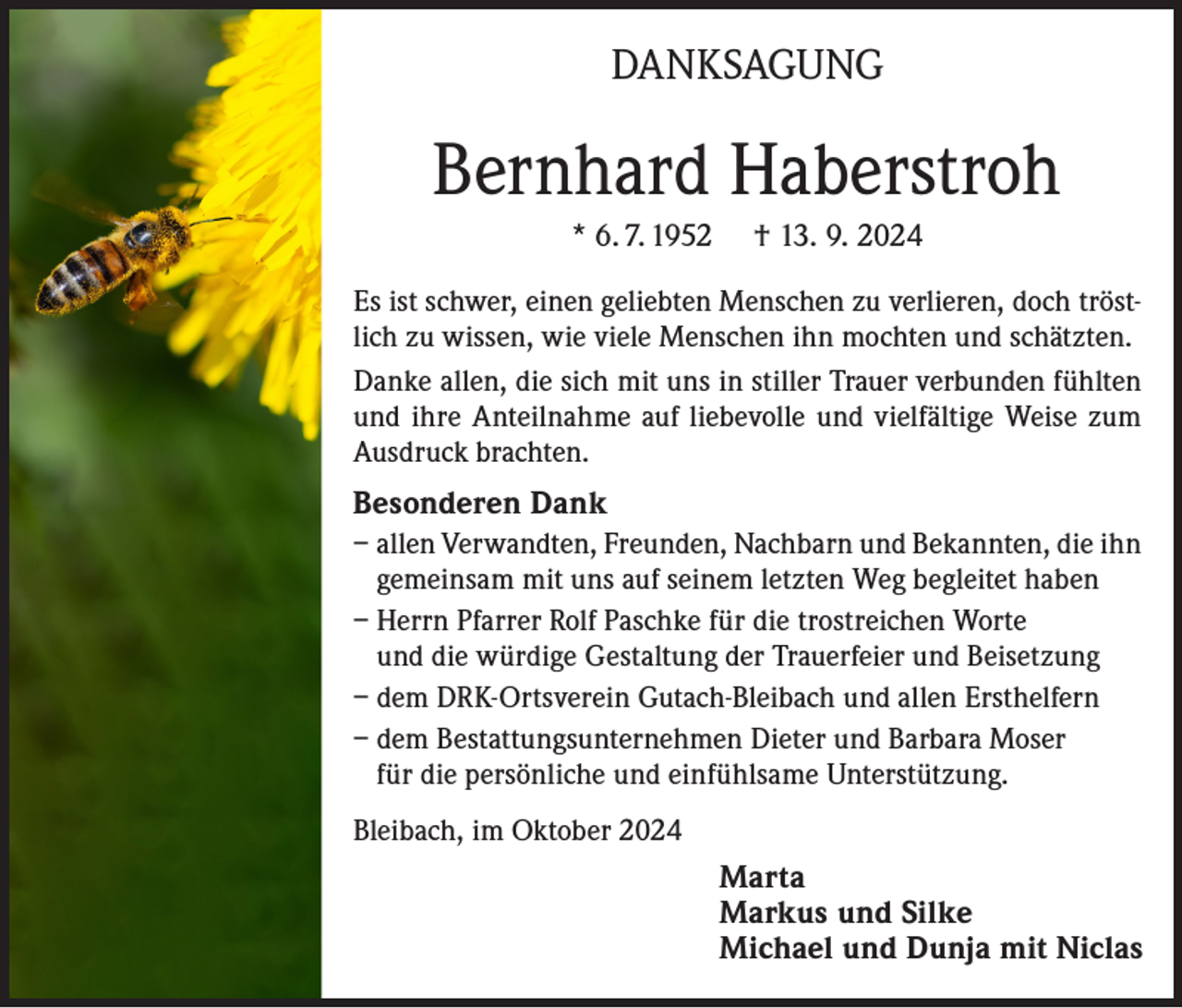 <p>DANKSAGUNG</p><p>Bernhard Haberstroh<br />* 6. 7. 1952</p><p>† 13. 9. 2024</p><p>Es ist schwer, einen geliebten Menschen zu verlieren, doch tröstlich zu wissen, wie viele Menschen ihn mochten und schätzten.<br />Danke allen, die sich mit uns in stiller Trauer verbunden fühlten<br />und ihre Anteilnahme auf liebevolle und vielfältige Weise zum<br />Ausdruck brachten.<br />Besonderen Dank<br />– allen Verwandten, Freunden, Nachbarn und Bekannten, die ihn<br />gemeinsam mit uns auf seinem letzten Weg begleitet haben<br />– Herrn Pfarrer Rolf Paschke für die trostreichen Worte<br />und die würdige Gestaltung der Trauerfeier und Beisetzung<br />– dem DRK-Ortsverein Gutach-Bleibach und allen Ersthelfern<br />– dem Bestattungsunternehmen Dieter und Barbara Moser<br />für die persönliche und einfühlsame Unterstützung.<br />Bleibach, im Oktober 2024<br />Marta<br />Markus und Silke<br />Michael und Dunja mit Niclas</p>