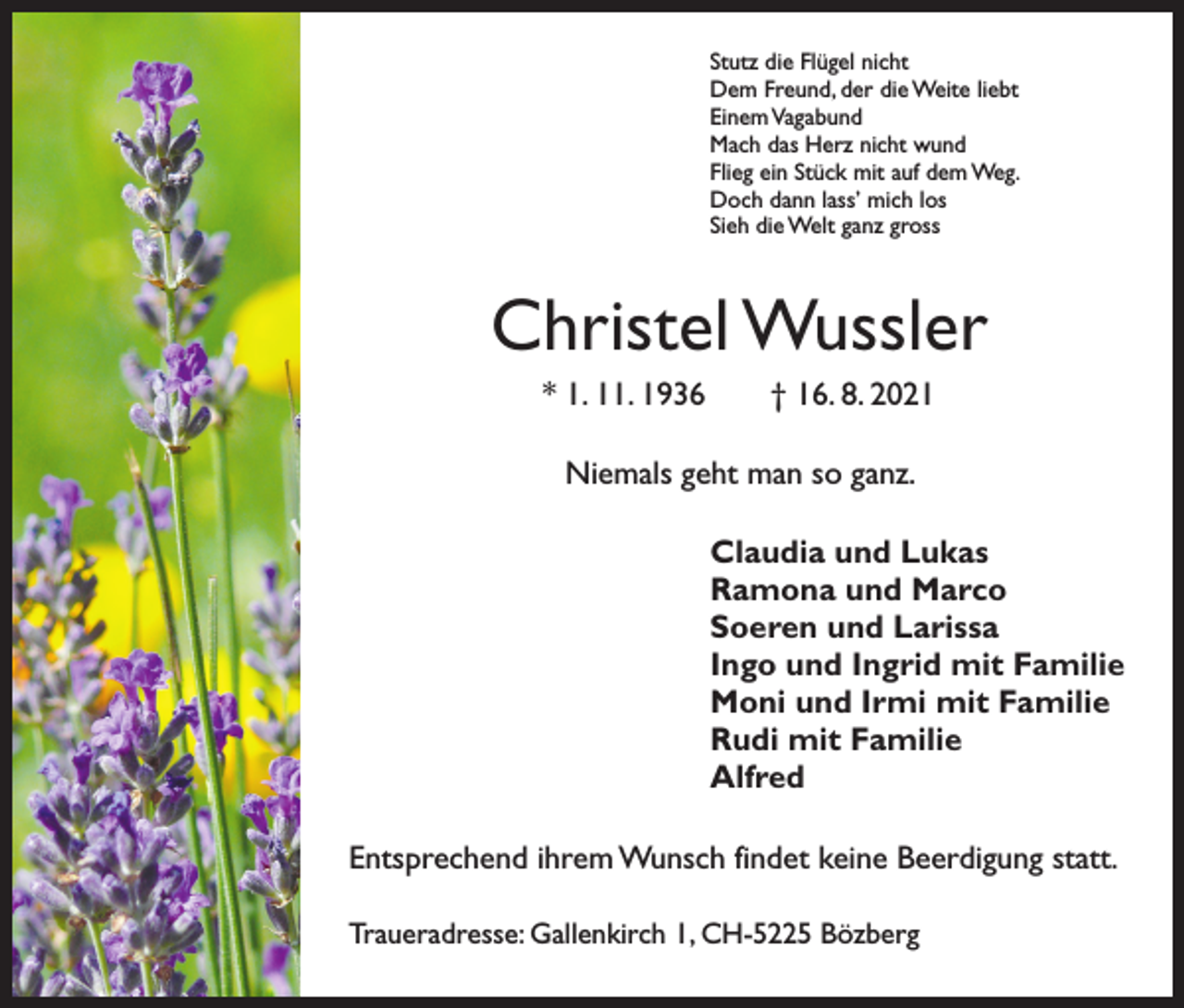 <p>Stutz die Flügel nicht<br />Dem Freund, der die Weite liebt<br />Einem Vagabund<br />Mach das Herz nicht wund<br />Flieg ein Stück mit auf dem Weg.<br />Doch dann lass’ mich los<br />Sieh die Welt ganz gross</p><p>Christel Wussler<br />* 1. 11. 1936 † 16. 8. 2021<br />Niemals geht man so ganz.<br />Claudia und Lukas<br />Ramona und Marco<br />Soeren und Larissa<br />Ingo und Ingrid mit Familie<br />Moni und Irmi mit Familie<br />Rudi mit Familie<br />Alfred<br />Entsprechend ihrem Wunsch findet keine Beerdigung statt.<br />Traueradresse: Gallenkirch 1, CH-5225 Bözberg</p>