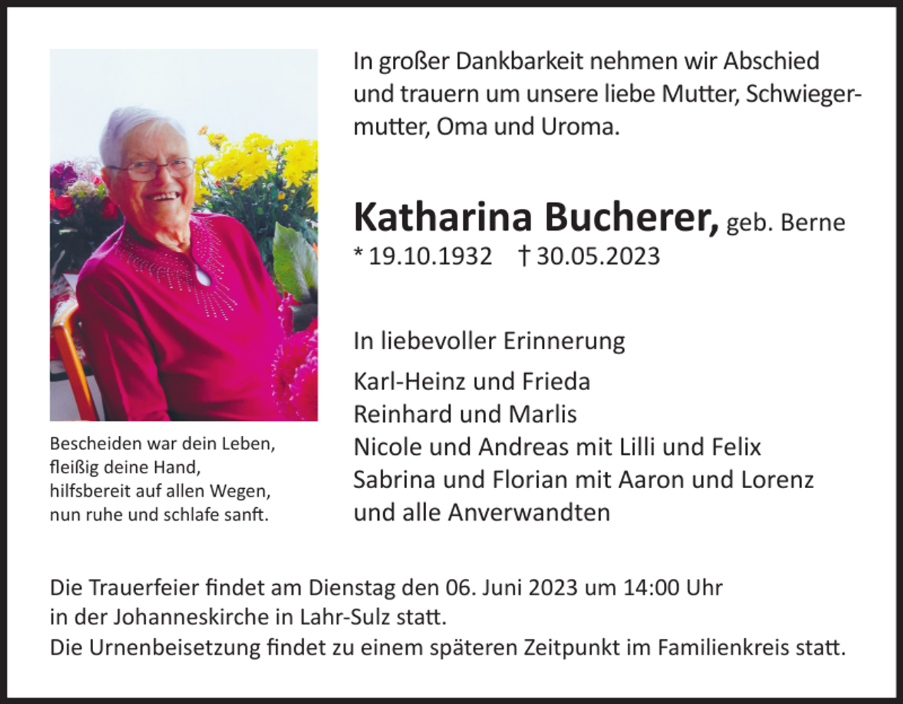 <p>In großer Dankbarkeit nehmen wir Abschied<br />und trauern um unsere liebe Mutter, Schwiegermutter, Oma und Uroma.</p><p>Katharina Bucherer, geb. Berne<br />* 19.10.1932 † 30.05.2023</p><p>Bescheiden war dein Leben,<br />fleißig deine Hand,<br />hilfsbereit auf allen Wegen,<br />nun ruhe und schlafe sanft.</p><p>In liebevoller Erinnerung<br />Karl-Heinz und Frieda<br />Reinhard und Marlis<br />Nicole und Andreas mit Lilli und Felix<br />Sabrina und Florian mit Aaron und Lorenz<br />und alle Anverwandten</p><p>Die Trauerfeier findet am Dienstag den 06. Juni 2023 um 14:00 Uhr<br />in der Johanneskirche in Lahr-Sulz statt.<br />Die Urnenbeisetzung findet zu einem späteren Zeitpunkt im Familienkreis statt.</p>