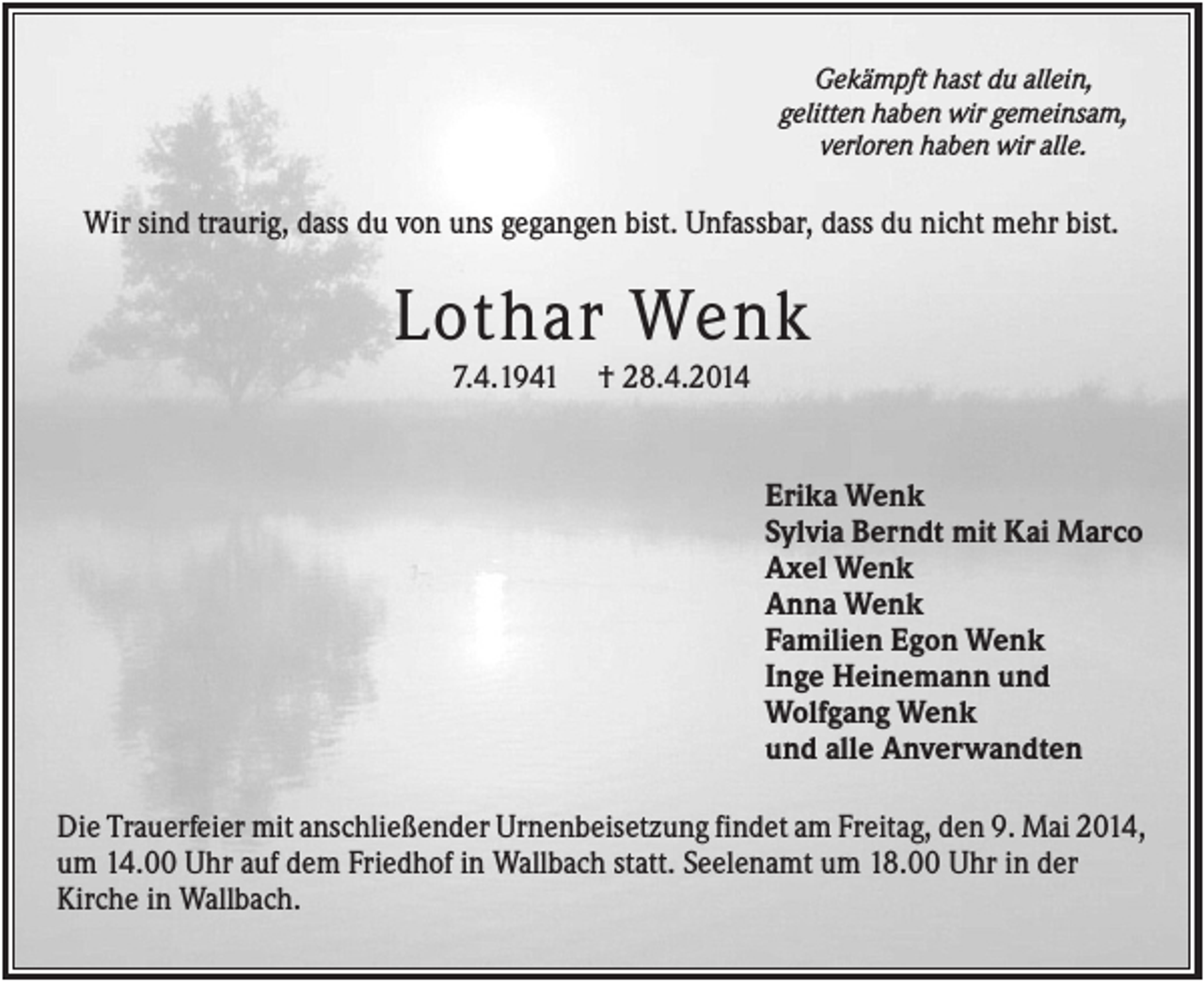 <p>Gekämpft hast du allein,<br />gelitten haben wir gemeinsam,<br />verloren haben wir alle.</p><p>Wir sind traurig, dass du von uns gegangen bist. Unfassbar, dass du nicht mehr bist.</p><p>Lothar Wenk<br />7.4.1941</p><p>† 28.4.2014</p><p>Erika Wenk<br />Sylvia Berndt mit Kai Marco<br />Axel Wenk<br />Anna Wenk<br />Familien Egon Wenk<br />Inge Heinemann und<br />Wolfgang Wenk<br />und alle Anverwandten<br />Die Trauerfeier mit anschließender Urnenbeisetzung findet am Freitag, den 9. Mai 2014,<br />um 14.00 Uhr auf dem Friedhof in Wallbach statt. Seelenamt um 18.00 Uhr in der<br />Kirche in Wallbach.</p>
