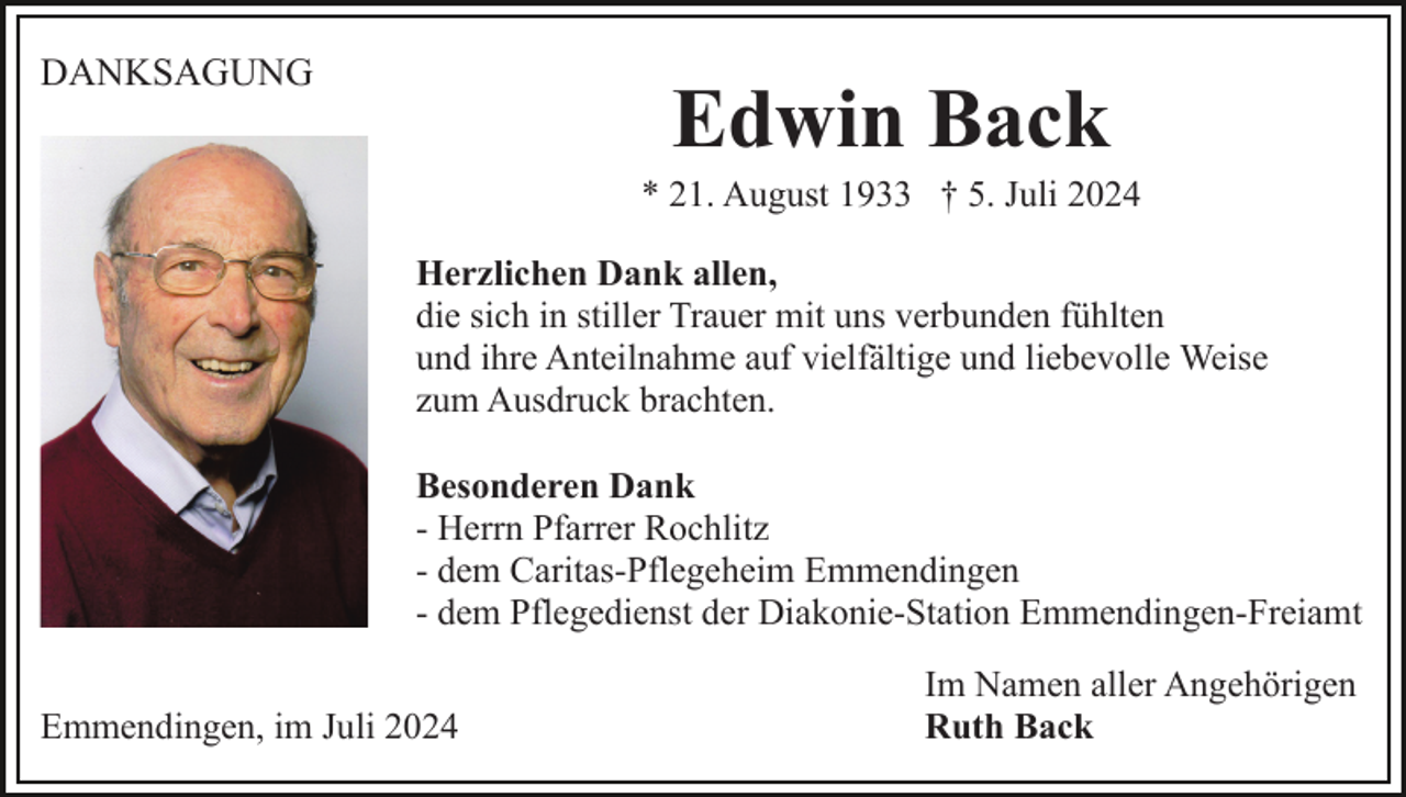 <p>DANKSAGUNG</p><p>Edwin Back<br />* 21. August 1933 † 5. Juli 2024<br />Herzlichen Dank allen,<br />die sich in stiller Trauer mit uns verbunden fühlten<br />und ihre Anteilnahme auf vielfältige und liebevolle Weise<br />zum Ausdruck brachten.<br />Besonderen Dank<br />- Herrn Pfarrer Rochlitz<br />- dem Caritas-Pflegeheim Emmendingen<br />- dem Pflegedienst der Diakonie-Station Emmendingen-Freiamt</p><p>Emmendingen, im Juli 2024</p><p>Im Namen aller Angehörigen<br />Ruth Back</p>