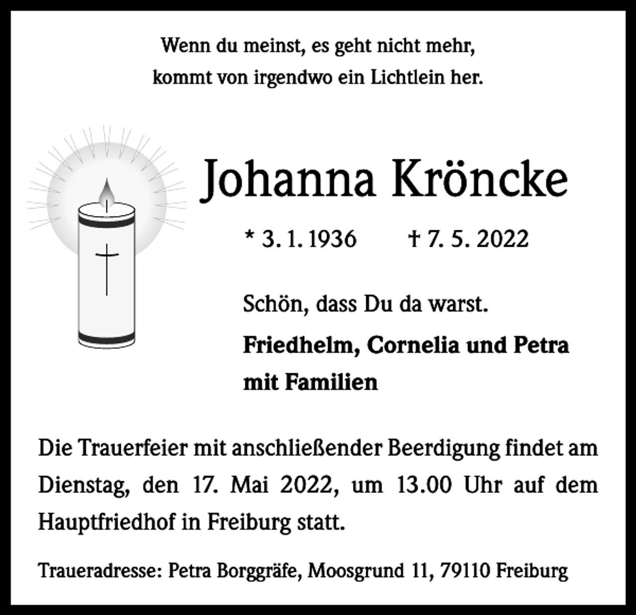 <p>Wenn du meinst, es geht nicht mehr,<br />kommt von irgendwo ein Lichtlein her.</p><p>Johanna Kröncke<br />* 3. 1. 1936 † 7. 5. 2022<br />Schön, dass Du da warst.<br />Friedhelm, Cornelia und Petra<br />mit Familien<br />Die Trauerfeier mit anschließender Beerdigung findet am<br />Dienstag, den 17. Mai 2022, um 13.00 Uhr auf dem<br />Hauptfriedhof in Freiburg statt.<br />Traueradresse: Petra Borggräfe, Moosgrund 11, 79110 Freiburg</p>