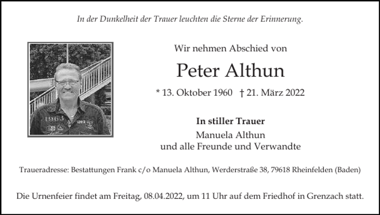 <p>In der Dunkelheit der Trauer leuchten die Sterne der Erinnerung.</p><p>Wir nehmen Abschied von</p><p>Peter Althun<br />* 13. Oktober 1960 † 21. März 2022<br />In stiller Trauer<br />Manuela Althun<br />und alle Freunde und Verwandte<br />Traueradresse: Bestattungen Frank c/o Manuela Althun, Werderstraße 38, 79618 Rheinfelden (Baden)</p><p>Die Urnenfeier findet am Freitag, 08.04.2022, um 11 Uhr auf dem Friedhof in Grenzach statt.</p>