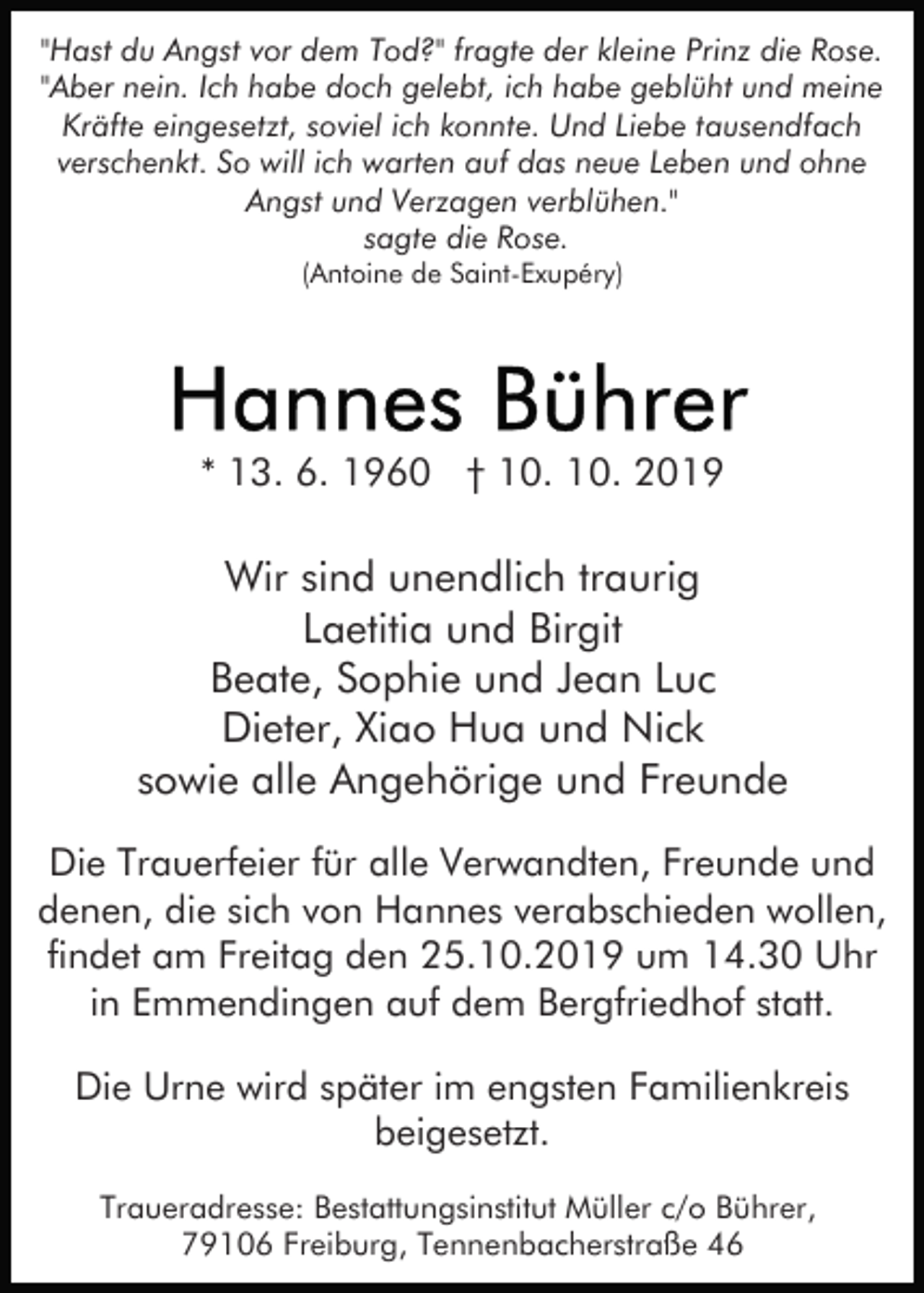 <p>"Hast du Angst vor dem Tod?" fragte der kleine Prinz die Rose.<br />"Aber nein. Ich habe doch gelebt, ich habe geblüht und meine<br />Kräfte eingesetzt, soviel ich konnte. Und Liebe tausendfach<br />verschenkt. So will ich warten auf das neue Leben und ohne<br />Angst und Verzagen verblühen."<br />sagte die Rose.<br />(Antoine de Saint-Exupéry)</p><p>* 13. 6. 1960 † 10. 10. 2019</p><p>Wir sind unendlich traurig<br />Laetitia und Birgit<br />Beate, Sophie und Jean Luc<br />Dieter, Xiao Hua und Nick<br />sowie alle Angehörige und Freunde<br />Die Trauerfeier für alle Verwandten, Freunde und<br />denen, die sich von Hannes verabschieden wollen,<br />findet am Freitag den 25.10.2019 um 14.30 Uhr<br />in Emmendingen auf dem Bergfriedhof statt.<br />Die Urne wird später im engsten Familienkreis<br />beigesetzt.<br />Traueradresse: Bestattungsinstitut Müller c/o Bührer,<br />79106 Freiburg, Tennenbacherstraße 46</p>
