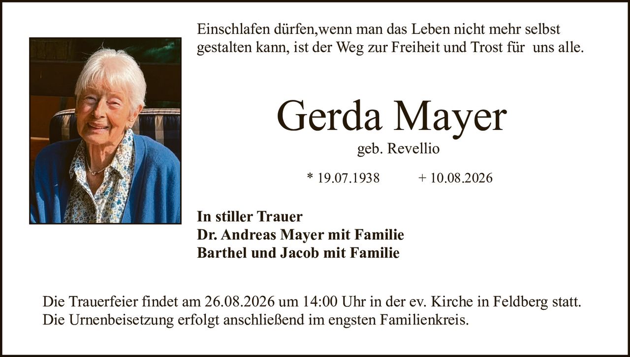 <p>Einschlafen dürfen,wenn man das Leben nicht mehr selbst gestalten kann, ist der Weg zur Freiheit und Trost für uns alle.</p>

<p><strong>Gerda Mayer</strong><br>geb. Revellio</p>

<p>* 19.07.1938 &nbsp;&nbsp;&nbsp;&nbsp;&nbsp;&nbsp; + 10.08.2026</p>

<p><strong>In stiller Trauer</strong><br>Dr. Andreas Mayer mit Familie<br>Barthel und Jacob mit Familie</p>

<p>Die Trauerfeier findet am 26.08.2026 um 14:00 Uhr in der ev. Kirche in Feldberg statt. Die Urnenbeisetzung erfolgt anschließend im engsten Familienkreis.</p>