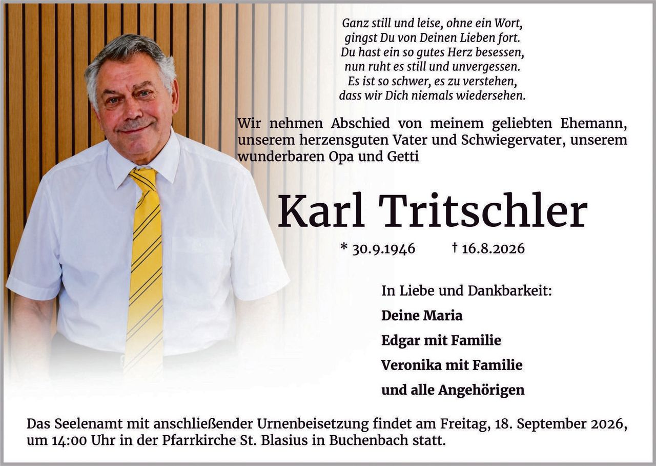 <p><i>Ganz still und leise, ohne ein Wort,<br>
gingst Du von Deinen Lieben fort.<br>
Du hast ein so gutes Herz besessen,<br>
nun ruht es still und unvergessen.<br>
Es ist so schwer, es zu verstehen,<br>
dass wir Dich niemals wiedersehen.</i></p>

<p>Wir nehmen Abschied von meinem geliebten Ehemann, unserem herzensguten Vater und Schwiegervater, unserem wunderbaren Opa und Getti</p>

<p><strong>Karl Tritschler</strong><br>
* 30.9.1946 † 16.8.2026</p>

<p>In Liebe und Dankbarkeit:<br>
<strong>Deine Maria</strong><br>
<strong>Edgar mit Familie</strong><br>
<strong>Veronika mit Familie</strong><br>
und alle Angehörigen</p>

<p>Das Seelenamt mit anschließender Urnenbeisetzung findet am Freitag, 18. September 2026, um 14:00 Uhr in der Pfarrkirche St. Blasius in Buchenbach statt.</p>