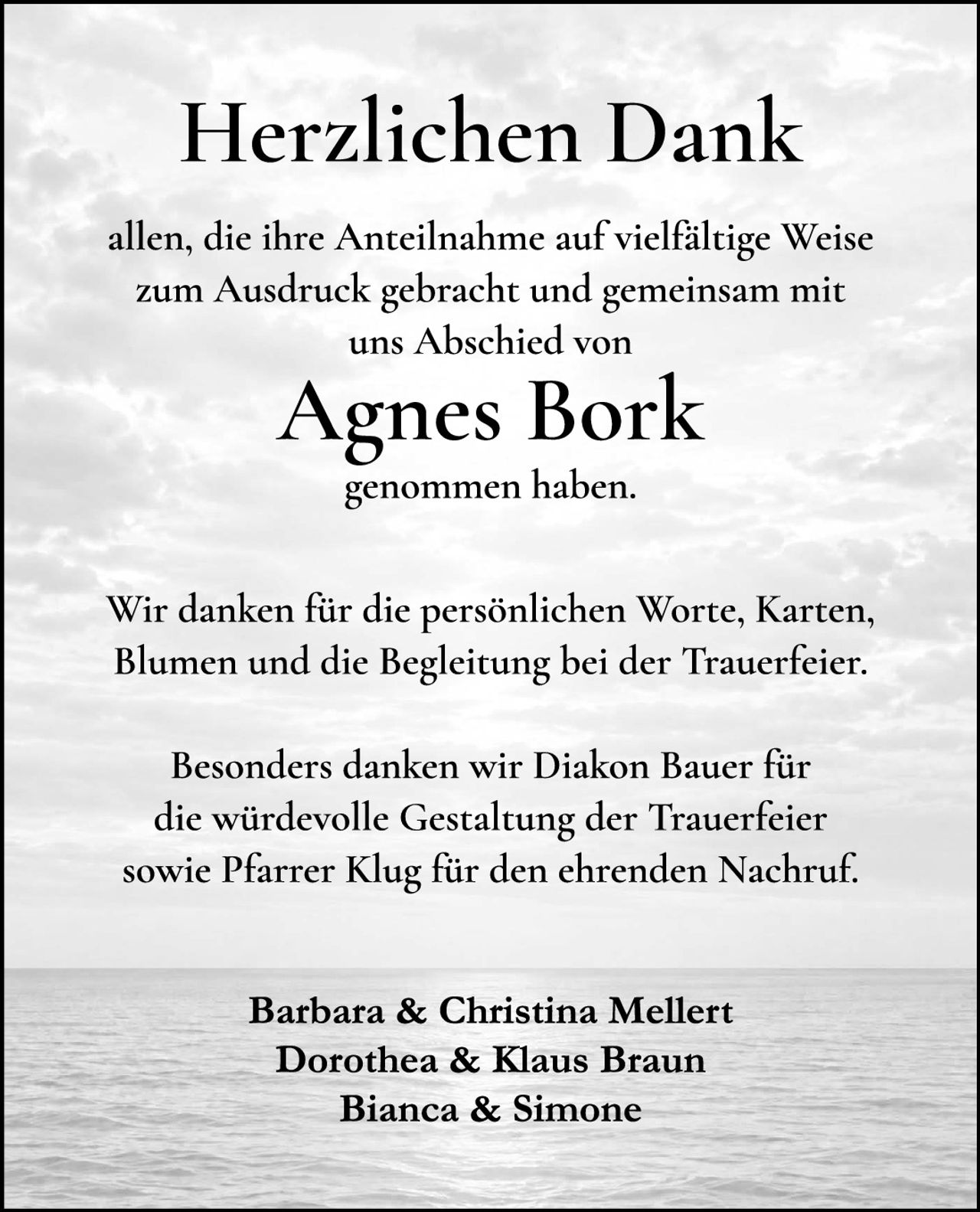 <p><strong>Herzlichen Dank</strong></p>

<p>allen, die ihre Anteilnahme auf vielfältige Weise zum Ausdruck gebracht und gemeinsam mit uns Abschied von</p>

<p><strong>Agnes Bork</strong></p>

<p>genommen haben.</p>

<p>Wir danken für die persönlichen Worte, Karten, Blumen und die Begleitung bei der Trauerfeier.</p>

<p>Besonders danken wir Diakon Bauer für die würdevolle Gestaltung der Trauerfeier sowie Pfarrer Klug für den ehrenden Nachruf.</p>

<p>Barbara &amp; Christina Mellert<br />
Dorothea &amp; Klaus Braun<br />
Bianca &amp; Simone</p>