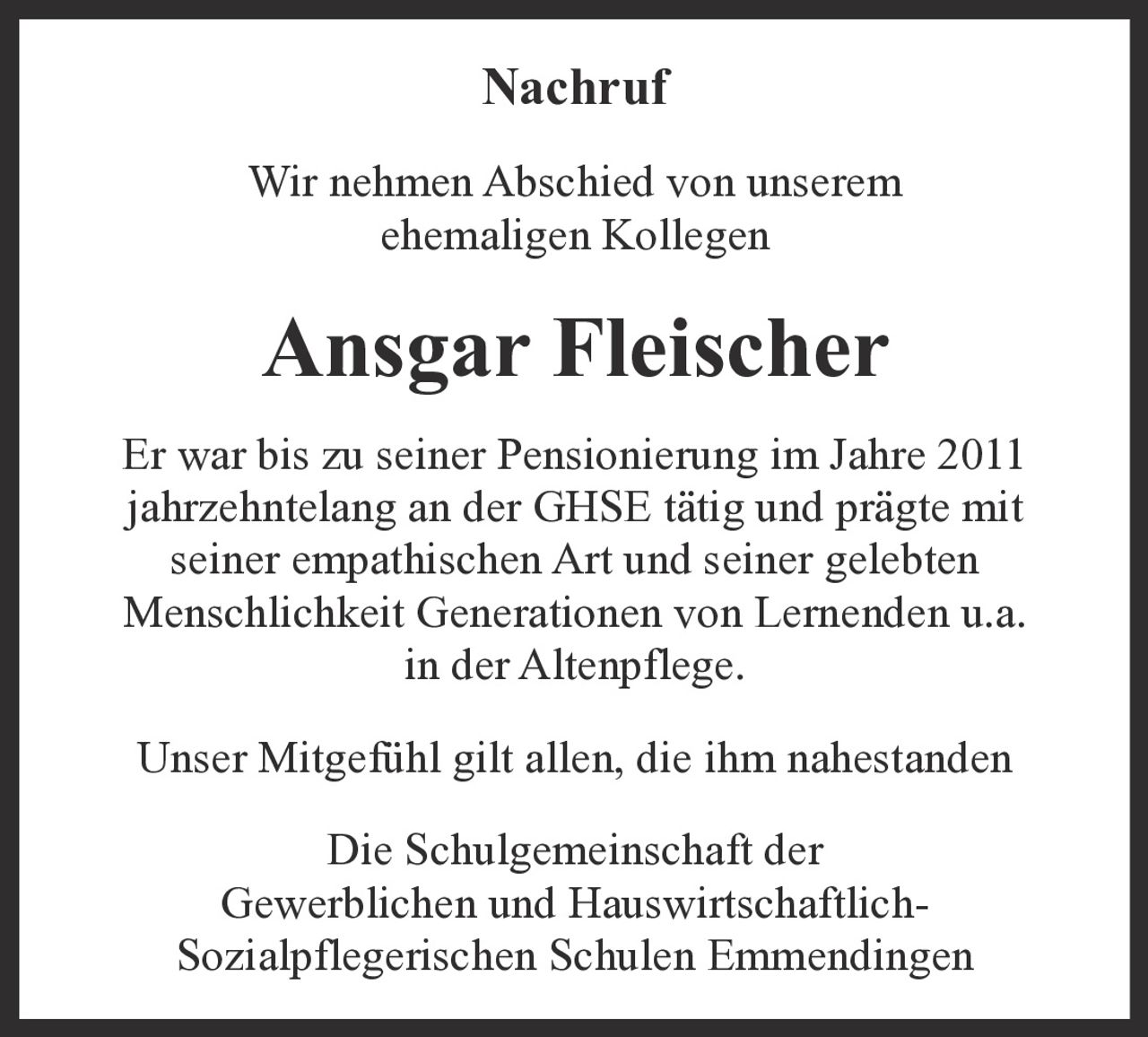 <p><strong>Nachruf</strong></p><p>Wir nehmen Abschied von unserem ehemaligen Kollegen</p><p><strong>Ansgar Fleischer</strong></p><p>Er war bis zu seiner Pensionierung im Jahre 2011 jahrzehntelang an der GHSE tätig und prägte mit seiner empathischen Art und seiner gelebten Menschlichkeit Generationen von Lernenden u.a. in der Altenpflege.</p><p>Unser Mitgefühl gilt allen, die ihm nahestanden</p><p>Die Schulgemeinschaft der Gewerblichen und Hauswirtschaftlich-Sozialpflegerischen Schulen Emmendingen</p>