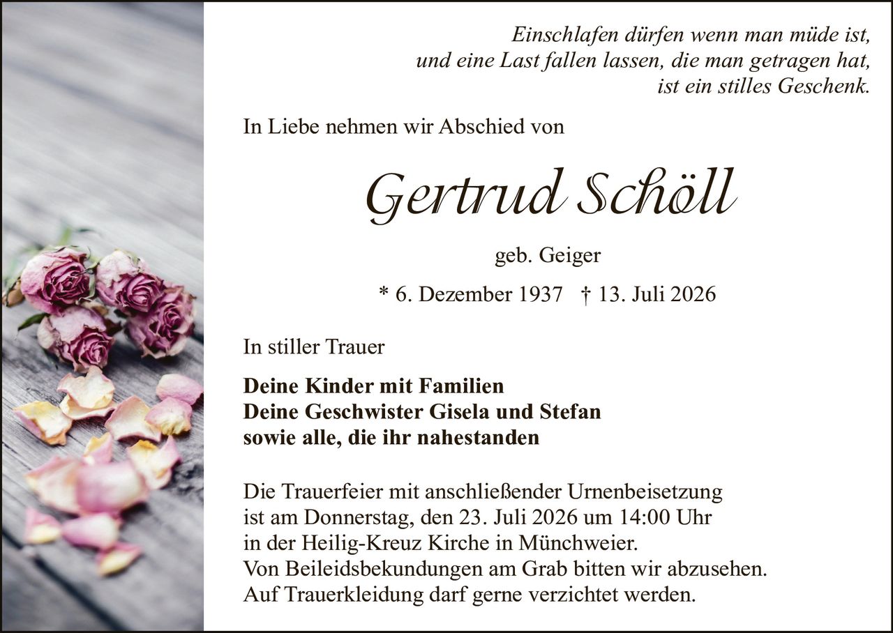 <p><i>Einschlafen dürfen wenn man müde ist,<br/>und eine Last fallen lassen, die man getragen hat,<br/>ist ein stilles Geschenk.</i></p>

<p>In Liebe nehmen wir Abschied von</p>

<p><strong>Gertrud Schöll</strong></p>

<p>geb. Geiger</p>

<p>* 6. Dezember 1937 † 13. Juli 2026</p>

<p>In stiller Trauer</p>

<p><strong>Deine Kinder mit Familien<br/>Deine Geschwister Gisela und Stefan<br/>sowie alle, die ihr nahestanden</strong></p>

<p>Die Trauerfeier mit anschließender Urnenbeisetzung ist am Donnerstag, den 23. Juli 2026 um 14:00 Uhr in der Heilig-Kreuz Kirche in Münchweier.<br/>Von Beileidsbekundungen am Grab bitten wir abzusehen.<br/>Auf Truerkleidung darf gerne verzichtet werden.</p>