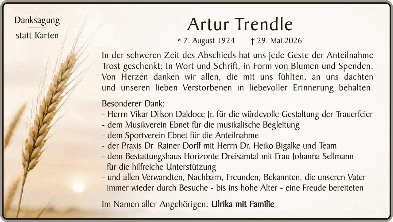 <p><strong>Danksagung<br>statt Karten</strong></p>

<p>In der schweren Zeit des Abschieds hat uns jede Geste der Anteilnahme Trost geschenkt: In Wort und Schrift, in Form von Blumen und Spenden. Von Herzen danken wir allen, die mit uns fühlten, an uns dachten und unseren lieben Verstorbenen in liebevoller Erinnerung behalten.</p>

<p><strong>Besonderer Dank:</strong></p>

<p>- Herrn Vikar Dilson Daldoce Jr. für die würdevolle Gestaltung der Trauerfeier<br>
- dem Musikverein Ebnet für die musikalische Begleitung<br>
- dem Sportverein Ebnet für die Anteilnahme<br>
- der Praxis Dr. Rainer Dorff mit Herrn Dr. Heiko Bigalke und Team<br>
- dem Bestattungshaus Horizonte Dreisamtal mit Frau Johanna Sellmann für die hilfreiche Unterstützung<br>
- und allen Verwandten, Nachbarn, Freunden, Bekannten, die unseren Vater immer wieder durch Besuche - bis ins hohe Alter - eine Freude bereiteten</p>

<p>Im Namen aller Angehörigen: <strong>Ulrika mit Familie</strong></p>