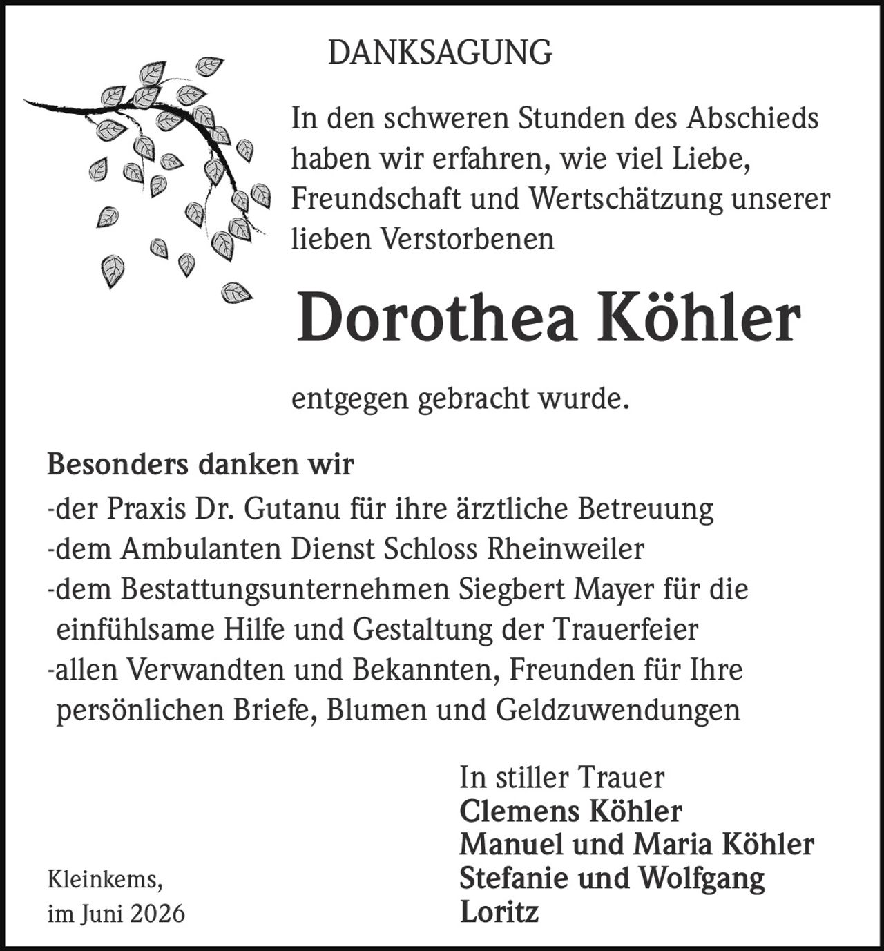 <p><strong>DANKSAGUNG</strong></p>

<p>In den schweren Stunden des Abschieds haben wir erfahren, wie viel Liebe, Freundschaft und Wertschätzung unserer lieben Verstorbenen</p>

<p><strong>Dorothea Köhler</strong></p>

<p>entgegen gebracht wurde.</p>

<p><strong>Besonders danken wir</strong><br/>
-der Praxis Dr. Gutanu für ihre ärztliche Betreuung<br/>
-dem Ambulanten Dienst Schloss Rheinweiler<br/>
-dem Bestattungsunternehmen Siegbert Mayer für die einfühlsame Hilfe und Gestaltung der Trauerfeier<br/>
-allen Verwandten und Bekannten, Freunden für Ihre persönlichen Briefe, Blumen und Geldzuwendungen</p>

<p>In stiller Trauer<br/>
<strong>Clemens Köhler<br/>
Manuel und Maria Köhler<br/>
Stefanie und Wolfgang Loritz</strong></p>

<p>Kleinkems,<br/>
im Juni 2026</p>