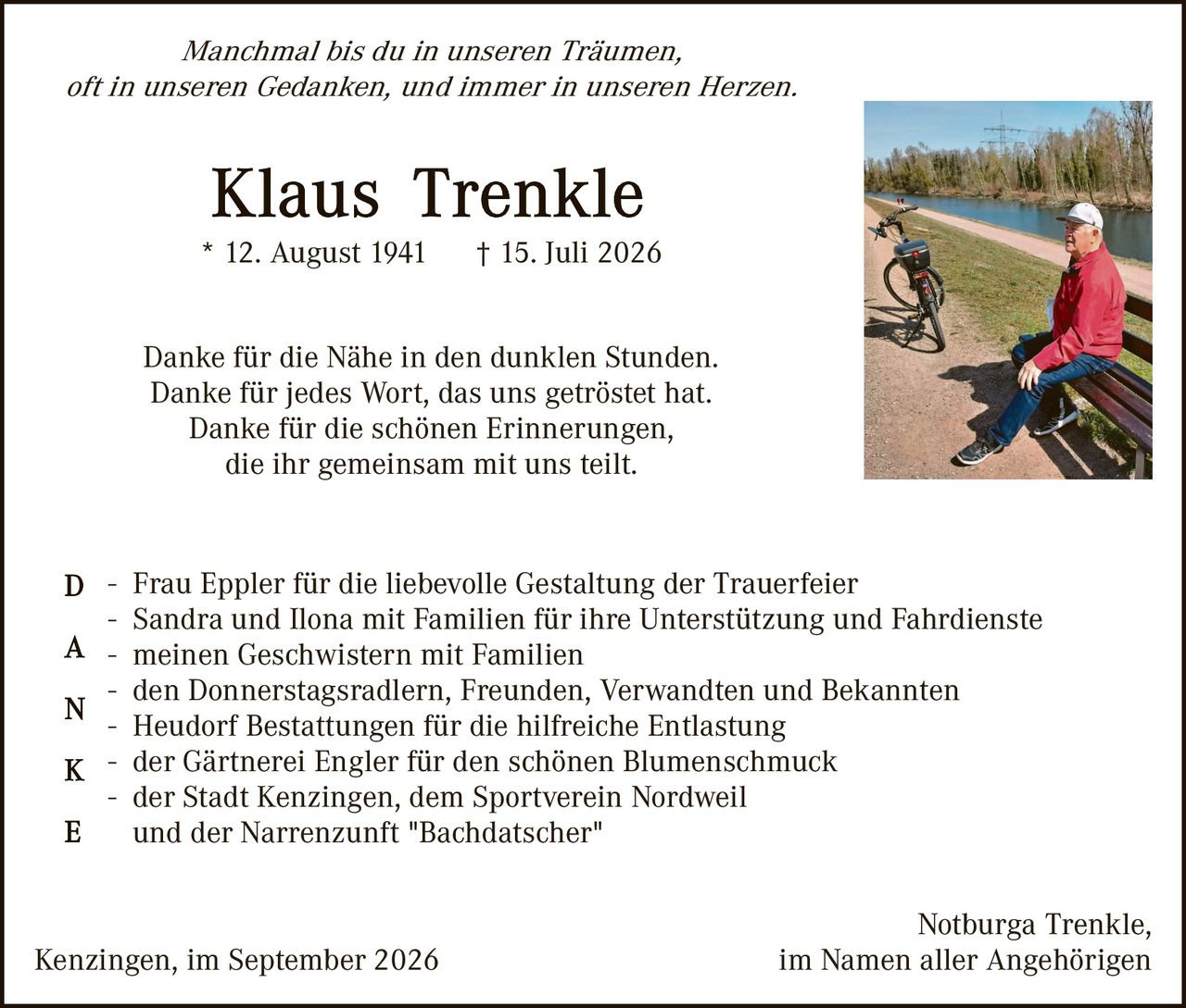 <p><i>Manchmal bis du in unseren Träumen, oft in unseren Gedanken, und immer in unseren Herzen.</i></p>

<p><strong>Klaus Trenkle</strong><br>
* 12. August 1941     † 15. Juli 2026</p>

<p>Danke für die Nähe in den dunklen Stunden.<br>
Danke für jedes Wort, das uns getröstet hat.<br>
Danke für die schönen Erinnerungen,<br>
die ihr gemeinsam mit uns teilt.</p>

<p><strong>D</strong>anken – Frau Eppler für die liebevolle Gestaltung der Trauerfeier</p>

<p><strong>A</strong> – Sandra und Ilona mit Familien für ihre Unterstützung und Fahrdienste<br>
– meinen Geschwistern mit Familien</p>

<p><strong>N</strong> – den Donnerstagsradlern, Freunden, Verwandten und Bekannten<br>
– Heudorf Bestattungen für die hilfreiche Entlastung</p>

<p><strong>K</strong> – der Gärtnerei Engler für den schönen Blumenschmuck<br>
– der Stadt Kenzingen, dem Sportverein Nordweil</p>

<p><strong>E</strong> und der Narrenzunft "Bachdatscher"</p>

<p>Kenzingen, im September 2026<br>
<span style="text-align: right;">Notburga Trenkle,<br>
im Namen aller Angehörigen</span></p>