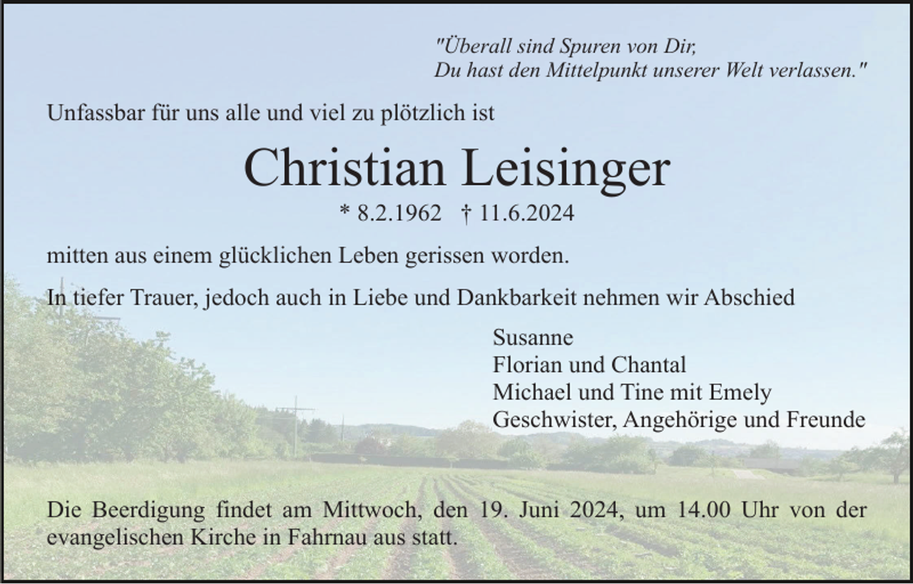 <p>"Überall sind Spuren von Dir,<br />Du hast den Mittelpunkt unserer Welt verlassen."</p><p>Unfassbar für uns alle und viel zu plötzlich ist</p><p>Christian Leisinger<br />* 8.2.1962 † 11.6.2024<br />mitten aus einem glücklichen Leben gerissen worden.<br />In tiefer Trauer, jedoch auch in Liebe und Dankbarkeit nehmen wir Abschied<br />Susanne<br />Florian und Chantal<br />Michael und Tine mit Emely<br />Geschwister, Angehörige und Freunde</p><p>Die Beerdigung findet am Mittwoch, den 19. Juni 2024, um 14.00 Uhr von der<br />evangelischen Kirche in Fahrnau aus statt.</p>