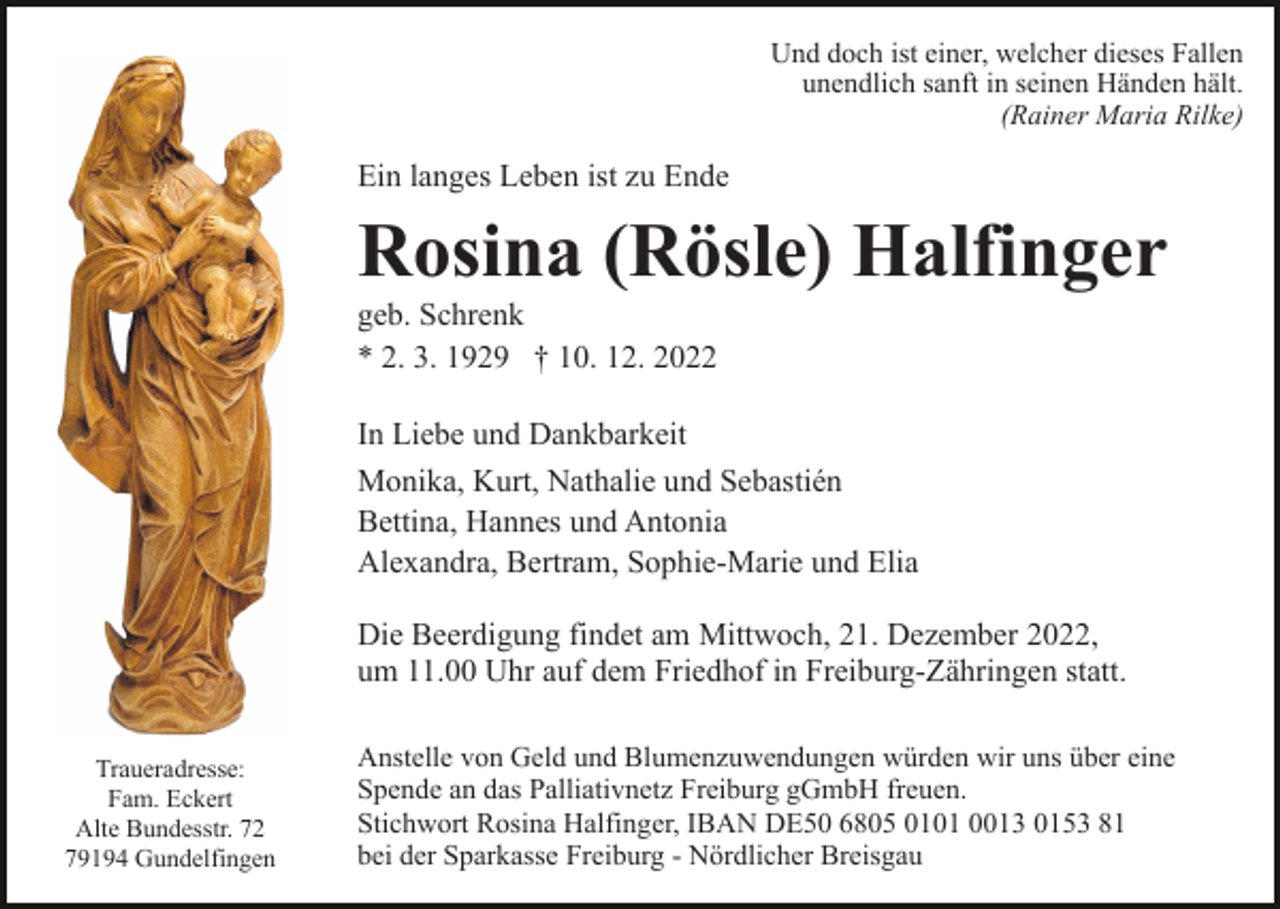 <p>Und doch ist einer, welcher dieses Fallen<br />unendlich sanft in seinen Händen hält.<br />(Rainer Maria Rilke)</p><p>Ein langes Leben ist zu Ende</p><p>Rosina (Rösle) Halfinger<br />geb. Schrenk<br />* 2. 3. 1929 † 10. 12. 2022<br />In Liebe und Dankbarkeit<br />Monika, Kurt, Nathalie und Sebastién<br />Bettina, Hannes und Antonia<br />Alexandra, Bertram, Sophie-Marie und Elia<br />Die Beerdigung findet am Mittwoch, 21. Dezember 2022,<br />um 11.00 Uhr auf dem Friedhof in Freiburg-Zähringen statt.<br />Traueradresse:<br />Fam. Eckert<br />Alte Bundesstr. 72<br />79194 Gundelfingen</p><p>Anstelle von Geld und Blumenzuwendungen würden wir uns über eine<br />Spende an das Palliativnetz Freiburg gGmbH freuen.<br />Stichwort Rosina Halfinger, IBAN DE50 6805 0101 0013 0153 81<br />bei der Sparkasse Freiburg - Nördlicher Breisgau</p>