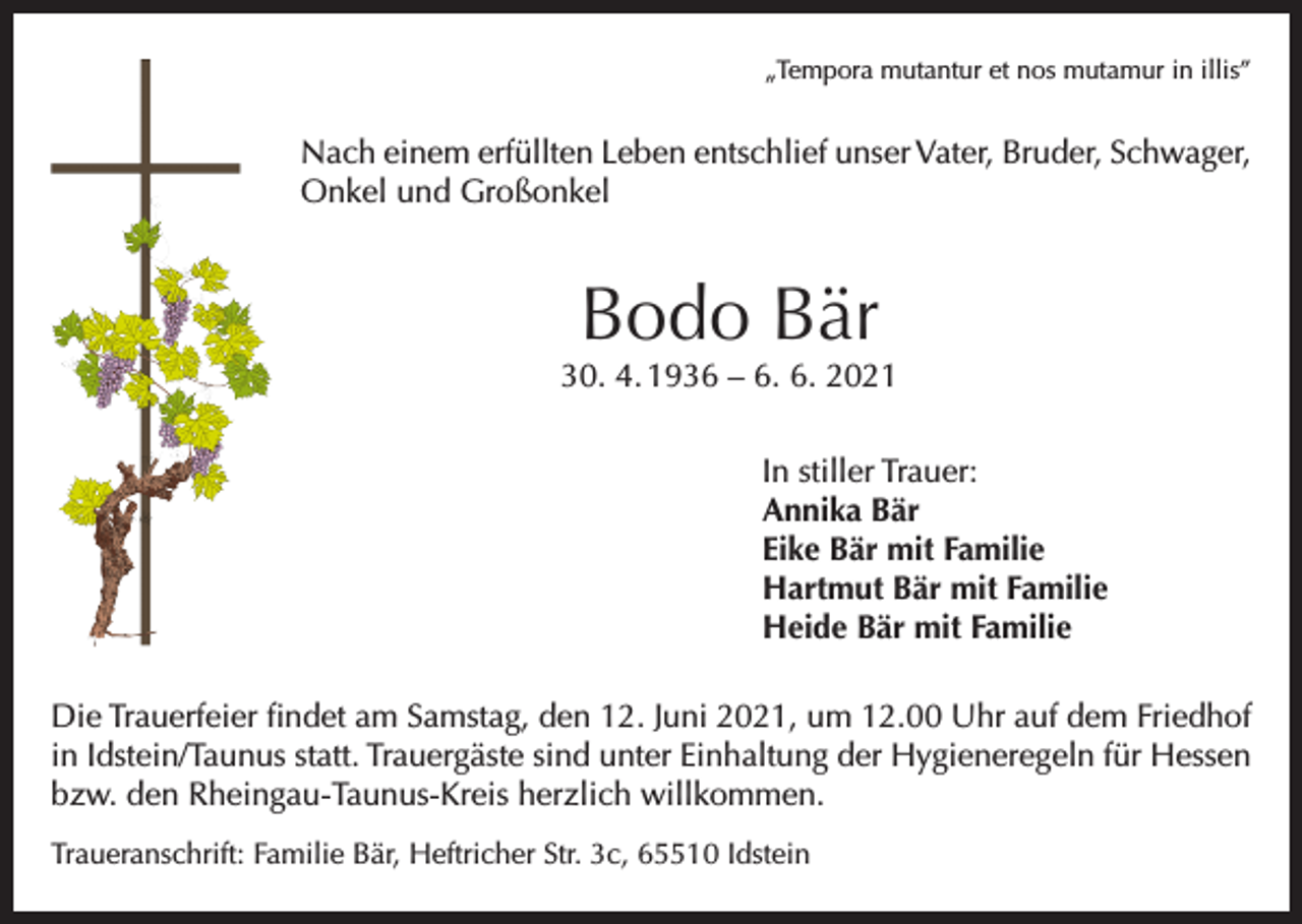 <p>„Tempora mutantur et nos mutamur in illis”</p><p>Nach einem erfüllten Leben entschlief unser Vater, Bruder, Schwager,<br />Onkel und Großonkel</p><p>Bodo Bär</p><p>30. 4. 1936 – 6. 6. 2021<br />In stiller Trauer:<br />Annika Bär<br />Eike Bär mit Familie<br />Hartmut Bär mit Familie<br />Heide Bär mit Familie<br />Die Trauerfeier findet am Samstag, den 12. Juni 2021, um 12.00 Uhr auf dem Friedhof<br />in Idstein/Taunus statt. Trauergäste sind unter Einhaltung der Hygieneregeln für Hessen<br />bzw. den Rheingau-Taunus-Kreis herzlich willkommen.<br />Traueranschrift: Familie Bär, Heftricher Str. 3c, 65510 Idstein</p>