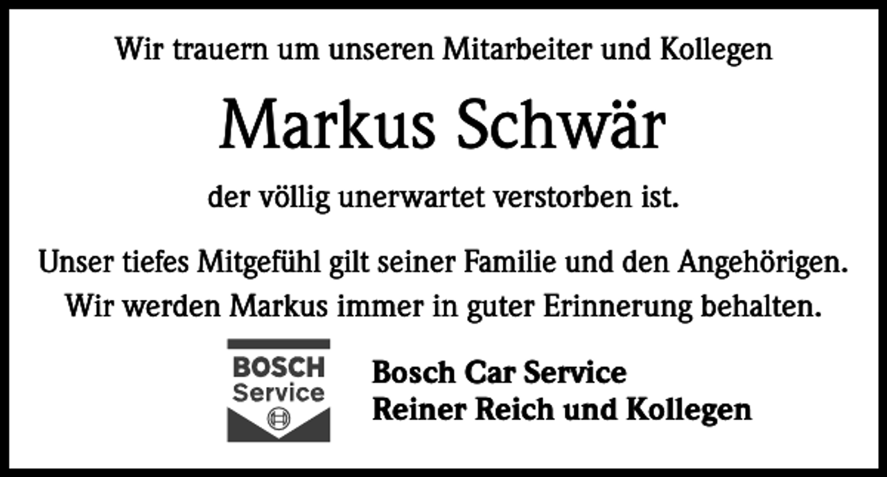 <p>Wir trauern um unseren Mitarbeiter und Kollegen</p><p>Markus Schwär<br />der völlig unerwartet verstorben ist.<br />Unser tiefes Mitgefühl gilt seiner Familie und den Angehörigen.<br />Wir werden Markus immer in guter Erinnerung behalten.<br />Bosch Car Service<br />Reiner Reich und Kollegen</p>