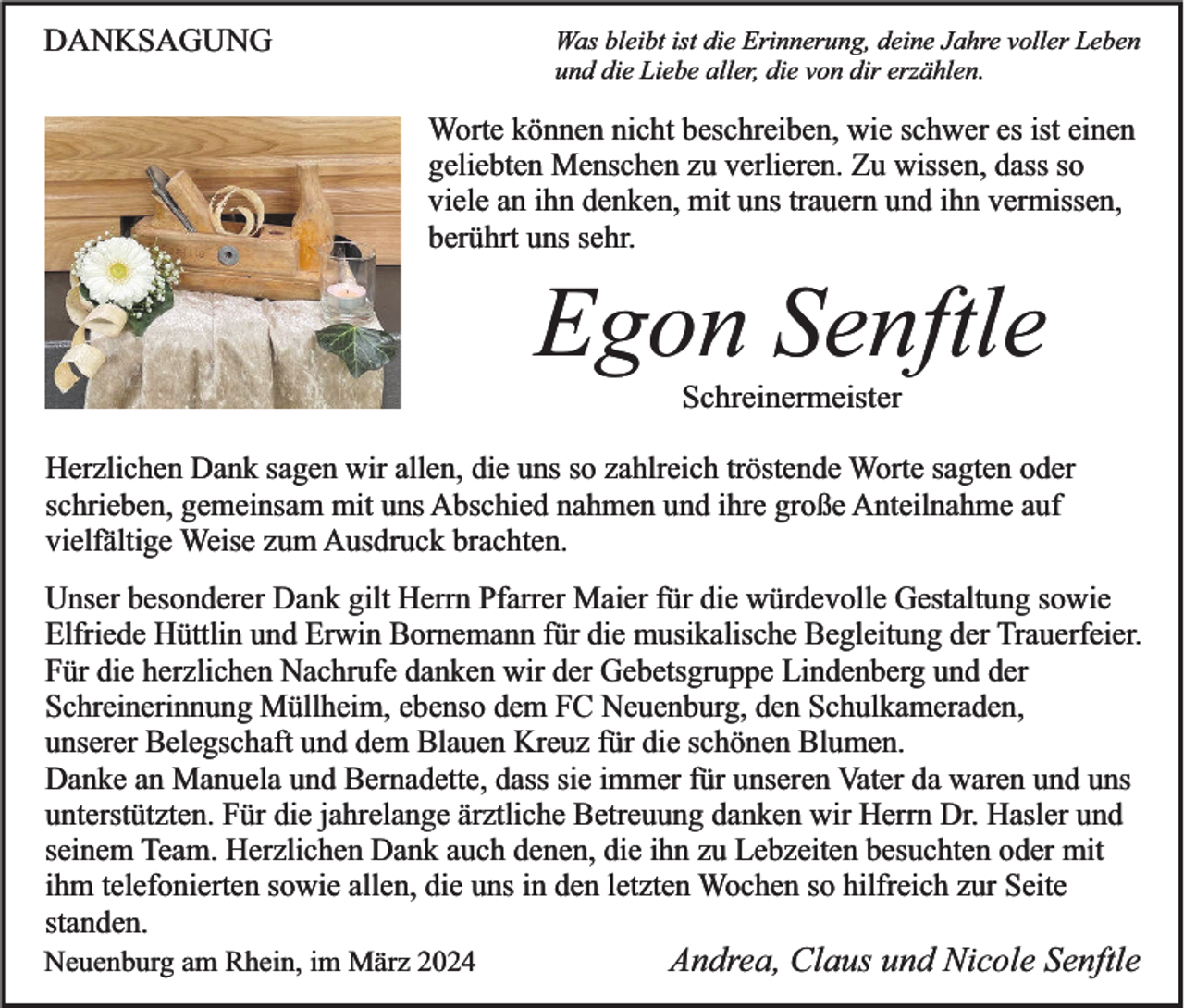DANKSAGUNG
Was bleibt ist die Erinnerung, deine Jahre voller Leben
und die Liebe aller, die von dir erzählen.
Worte können nicht beschreiben, wie schwer es ist einen
geliebten Menschen zu verlieren. Zu wissen, dass so
viele an ihn denken, mit uns trauern und ihn vermissen,
berührt uns sehr.
Egon Senftle
Schreinermeister
Herzlichen Dank sagen wir allen, die uns so zahlreich tröstende Worte sagten oder
schrieben, gemeinsam mit uns Abschied nahmen und ihre große Anteilnahme auf
vielfältige Weise zum Ausdruck brachten.
Unser besonderer Dank gilt Herrn Pfarrer Maier für die würdevolle Gestaltung sowie
Elfriede Hüttlin und Erwin Bornemann für die musikalische Begleitung der Trauerfeier.
Für die herzlichen Nachrufe danken wir der Gebetsgruppe Lindenberg und der
Schreinerinnung Müllheim, ebenso dem FC Neuenburg, den Schulkameraden,
unserer Belegschaft und dem Blauen Kreuz für die schönen Blumen.
Danke an Manuela und Bernadette, dass sie immer für unseren Vater da waren und uns
unterstützten. Für die jahrelange ärztliche Betreuung danken wir Herrn Dr. Hasler und
seinem Team. Herzlichen Dank auch denen, die ihn zu Lebzeiten besuchten oder mit
ihm telefonierten sowie allen, die uns in den letzten Wochen so hilfreich zur Seite
standen.
Neuenburg am Rhein, im März 2024
Andrea, Claus und Nicole Senftle