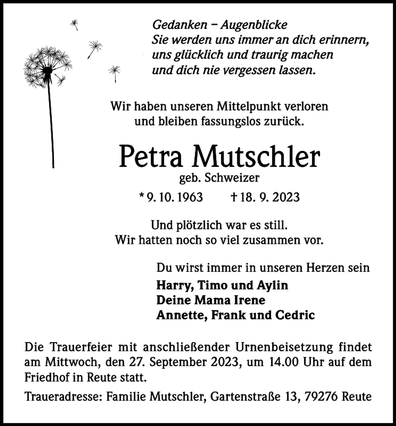 <p>Gedanken – Augenblicke<br />Sie werden uns immer an dich erinnern,<br />uns glücklich und traurig machen<br />und dich nie vergessen lassen.<br />Wir haben unseren Mittelpunkt verloren<br />und bleiben fassungslos zurück.</p><p>Petrageb.Mutschler<br />Schweizer<br />* 9. 10. 1963 † 18. 9. 2023<br />Und plötzlich war es still.<br />Wir hatten noch so viel zusammen vor.<br />Du wirst immer in unseren Herzen sein<br />Harry, Timo und Aylin<br />Deine Mama Irene<br />Annette, Frank und Cedric<br />Die Trauerfeier mit anschließender Urnenbeisetzung findet<br />am Mittwoch, den 27. September 2023, um 14.00 Uhr auf dem<br />Friedhof in Reute statt.<br />Traueradresse: Familie Mutschler, Gartenstraße 13, 79276 Reute</p>