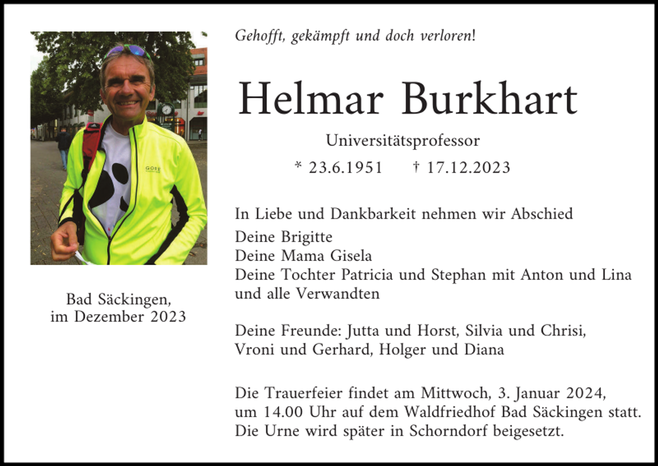 <p>Gehofft, gekämpft und doch verloren!</p><p>Helmar Burkhart<br />Universitätsprofessor<br />* 23.6.1951</p><p>Bad Säckingen,<br />im Dezember 2023</p><p>† 17.12.2023</p><p>In Liebe und Dankbarkeit nehmen wir Abschied<br />Deine Brigitte<br />Deine Mama Gisela<br />Deine Tochter Patricia und Stephan mit Anton und Lina<br />und alle Verwandten<br />Deine Freunde: Jutta und Horst, Silvia und Chrisi,<br />Vroni und Gerhard, Holger und Diana<br />Die Trauerfeier findet am Mittwoch, 3. Januar 2024,<br />um 14.00 Uhr auf dem Waldfriedhof Bad Säckingen statt.<br />Die Urne wird später in Schorndorf beigesetzt.</p>