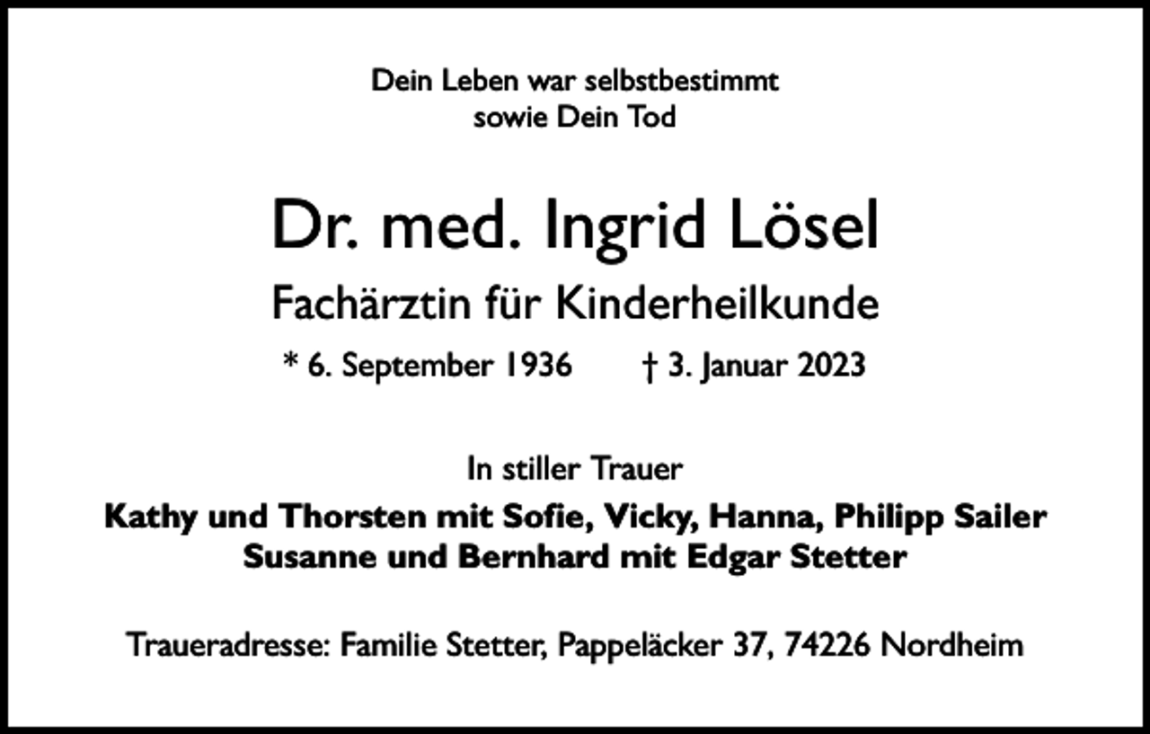 <p>Dein Leben war selbstbestimmt<br />sowie Dein Tod</p><p>Dr. med. Ingrid Lösel<br />Fachärztin für Kinderheilkunde<br />* 6. September 1936 † 3. Januar 2023<br />In stiller Trauer<br />Kathy und Thorsten mit Sofie, Vicky, Hanna, Philipp Sailer<br />Susanne und Bernhard mit Edgar Stetter<br />Traueradresse: Familie Stetter, Pappeläcker 37, 74226 Nordheim</p>