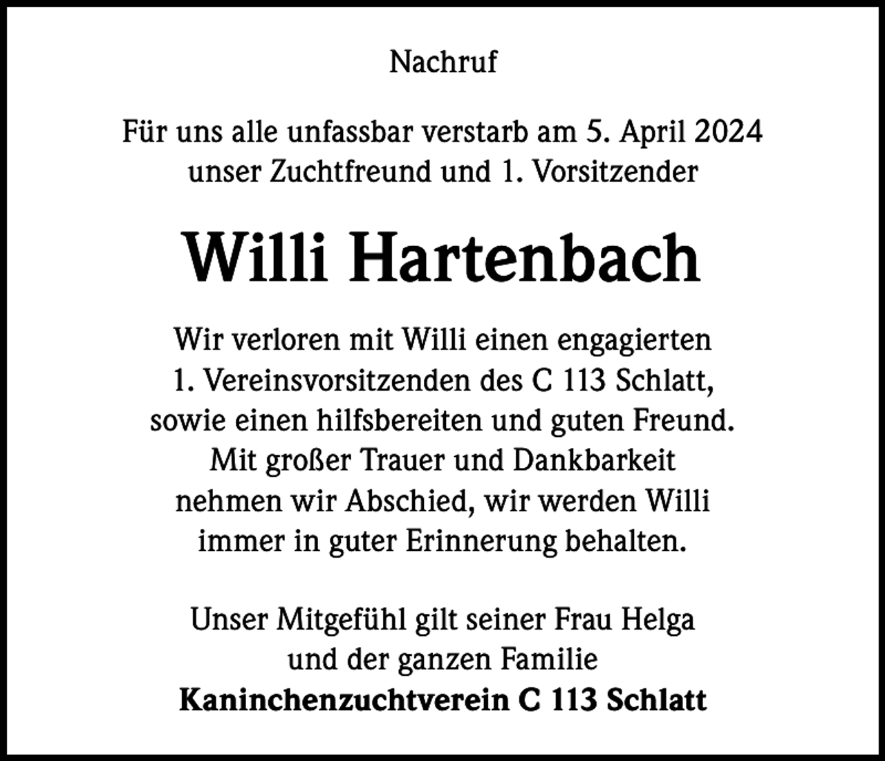 <p>Nachruf<br />Für uns alle unfassbar verstarb am 5. April 2024<br />unser Zuchtfreund und 1. Vorsitzender</p><p>Willi Hartenbach<br />Wir verloren mit Willi einen engagierten<br />1. Vereinsvorsitzenden des C 113 Schlatt,<br />sowie einen hilfsbereiten und guten Freund.<br />Mit großer Trauer und Dankbarkeit<br />nehmen wir Abschied, wir werden Willi<br />immer in guter Erinnerung behalten.<br />Unser Mitgefühl gilt seiner Frau Helga<br />und der ganzen Familie<br />Kaninchenzuchtverein C 113 Schlatt</p>