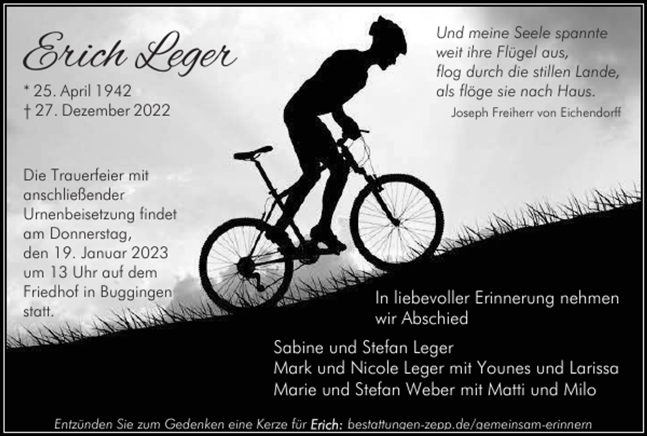 <p>Erich Leger</p><p>Und meine Seele spannte<br />weit ihre Flügel aus,<br />flog durch die stillen Lande,<br />als flöge sie nach Haus.</p><p>* 25. April 1942<br />† 27. Dezember 2022</p><p>Joseph Freiherr von Eichendorff</p><p>Die Trauerfeier mit<br />anschließender<br />Urnenbeisetzung findet<br />am Donnerstag,<br />den 19. Januar 2023<br />um 13 Uhr auf dem<br />Friedhof in Buggingen<br />statt.</p><p>In liebevoller Erinnerung nehmen<br />wir Abschied<br />Sabine und Stefan Leger<br />Mark und Nicole Leger mit Younes und Larissa<br />Marie und Stefan Weber mit Matti und Milo</p><p>Entzünden Sie zum Gedenken eine Kerze für</p><p>bestattungen-zepp.de/gemeinsam-erinnern</p>