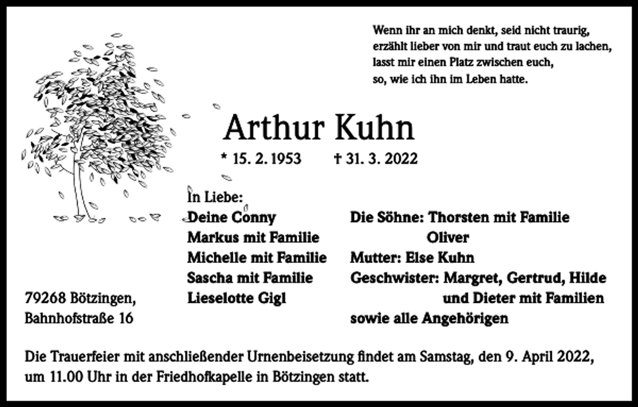 <p>Wenn ihr an mich denkt, seid nicht traurig,<br />erzählt lieber von mir und traut euch zu lachen,<br />lasst mir einen Platz zwischen euch,<br />so, wie ich ihn im Leben hatte.</p><p>Arthur Kuhn<br />* 15. 2. 1953 † 31. 3. 2022</p><p>In Liebe:</p><p>Deine Conny<br />Die Söhne: Thorsten mit Familie</p><p>Markus mit Familie<br />Oliver</p><p>Michelle mit Familie Mutter: Else Kuhn</p><p>Sascha mit Familie<br />Geschwister: Margret, Gertrud, Hilde<br />79268 Bötzingen,<br />Lieselotte Gigl<br />und Dieter mit Familien<br />Bahnhofstraße 16<br />sowie alle Angehörigen<br />Die Trauerfeier mit anschließender Urnenbeisetzung findet am Samstag, den 9. April 2022,<br />um 11.00 Uhr in der Friedhofkapelle in Bötzingen statt.</p>