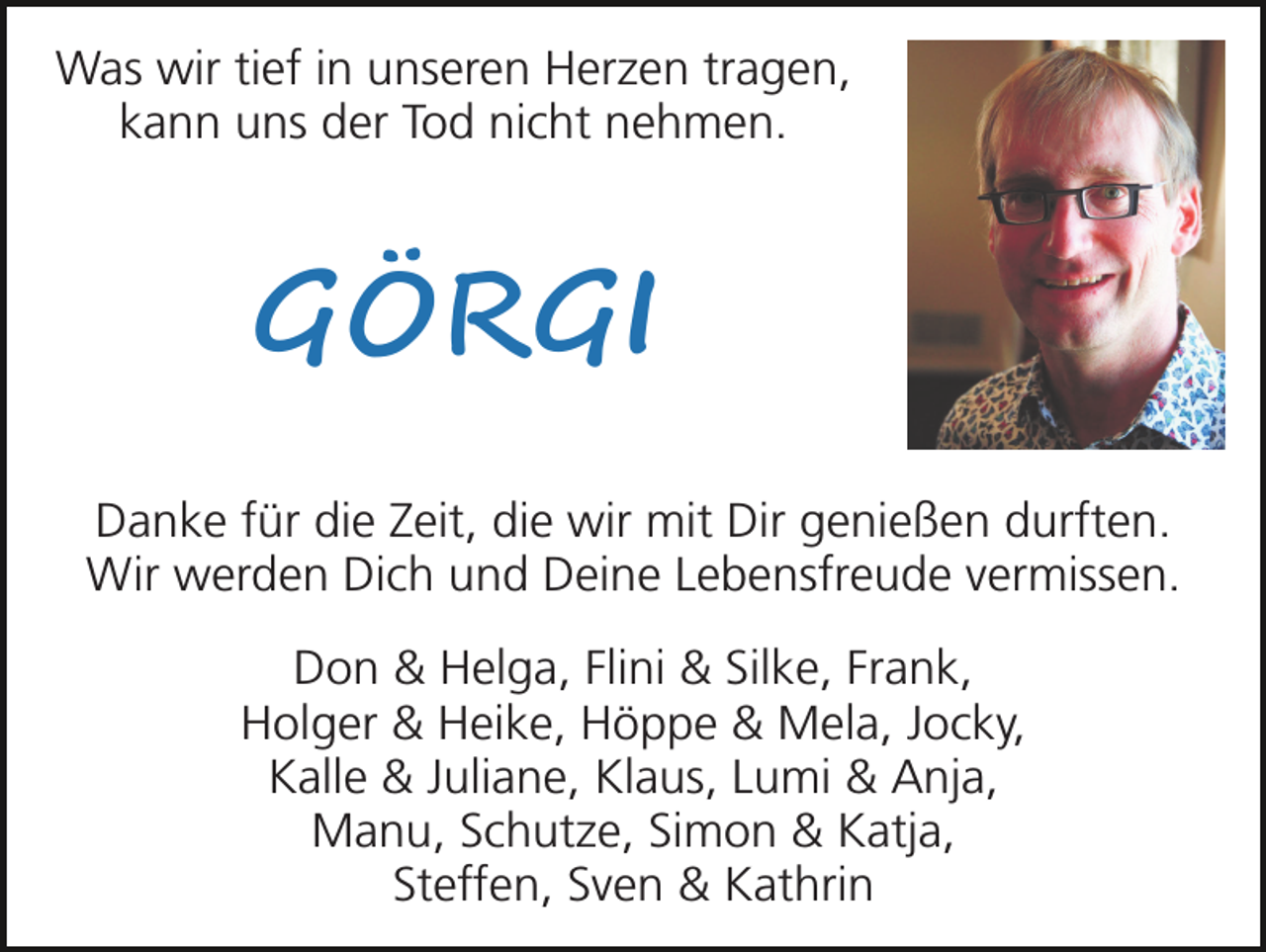 <p>Was wir tief in unseren Herzen tragen,<br />kann uns der Tod nicht nehmen.</p>
<p>GÖRGI<br />Danke für die Zeit, die wir mit Dir genießen durften.<br />Wir werden Dich und Deine Lebensfreude vermissen.<br />Don &amp; Helga, Flini &amp; Silke, Frank,<br />Holger &amp; Heike, Höppe &amp; Mela, Jocky,<br />Kalle &amp; Juliane, Klaus, Lumi &amp; Anja,<br />Manu, Schutze, Simon &amp; Katja,<br />Steffen, Sven &amp; Kathrin</p>