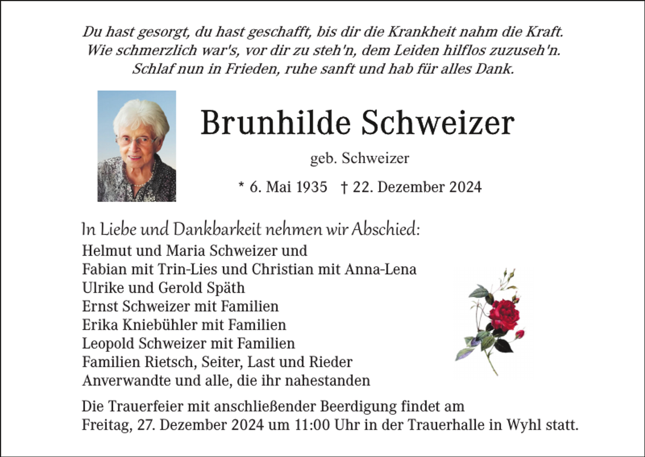 <p>Du hast gesorgt, du hast geschafft, bis dir die Krankheit nahm die Kraft.<br />Wie schmerzlich war's, vor dir zu steh'n, dem Leiden hilflos zuzuseh'n.<br />Schlaf nun in Frieden, ruhe sanft und hab für alles Dank.</p><p>geb. Schweizer<br />* 6. Mai 1935 † 22. Dezember 2024</p><p>In Liebe und Dankbarkeit nehmen wir Abschied:<br />Helmut und Maria Schweizer und<br />Fabian mit Trin-Lies und Christian mit Anna-Lena<br />Ulrike und Gerold Späth<br />Ernst Schweizer mit Familien<br />Erika Kniebühler mit Familien<br />Leopold Schweizer mit Familien<br />Familien Rietsch, Seiter, Last und Rieder<br />Anverwandte und alle, die ihr nahestanden<br />Die Trauerfeier mit anschließender Beerdigung findet am<br />Freitag, 27. Dezember 2024 um 11:00 Uhr in der Trauerhalle in Wyhl statt.</p>