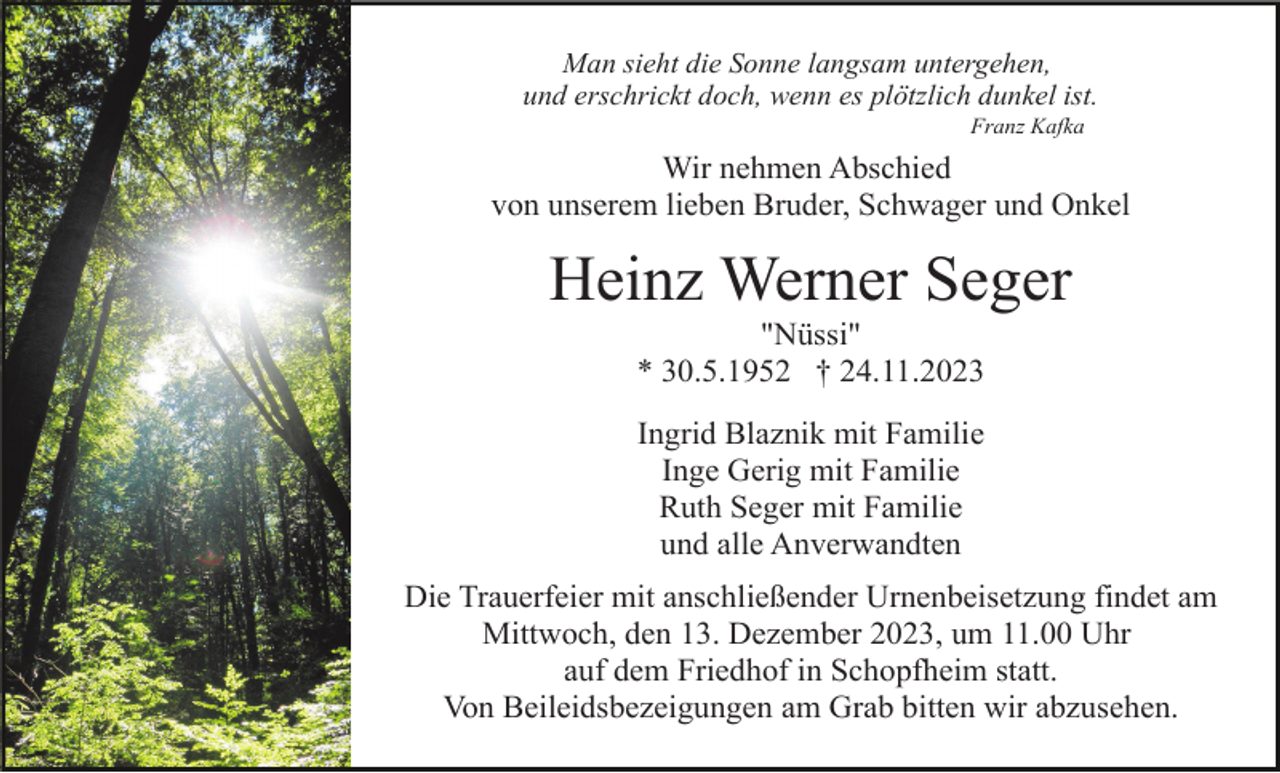 <p>Man sieht die Sonne langsam untergehen,<br />und erschrickt doch, wenn es plötzlich dunkel ist.<br />Franz Kafka</p><p>Wir nehmen Abschied<br />von unserem lieben Bruder, Schwager und Onkel</p><p>Heinz Werner Seger<br />"Nüssi"<br />* 30.5.1952 † 24.11.2023<br />Ingrid Blaznik mit Familie<br />Inge Gerig mit Familie<br />Ruth Seger mit Familie<br />und alle Anverwandten<br />Die Trauerfeier mit anschließender Urnenbeisetzung findet am<br />Mittwoch, den 13. Dezember 2023, um 11.00 Uhr<br />auf dem Friedhof in Schopfheim statt.<br />Von Beileidsbezeigungen am Grab bitten wir abzusehen.</p>