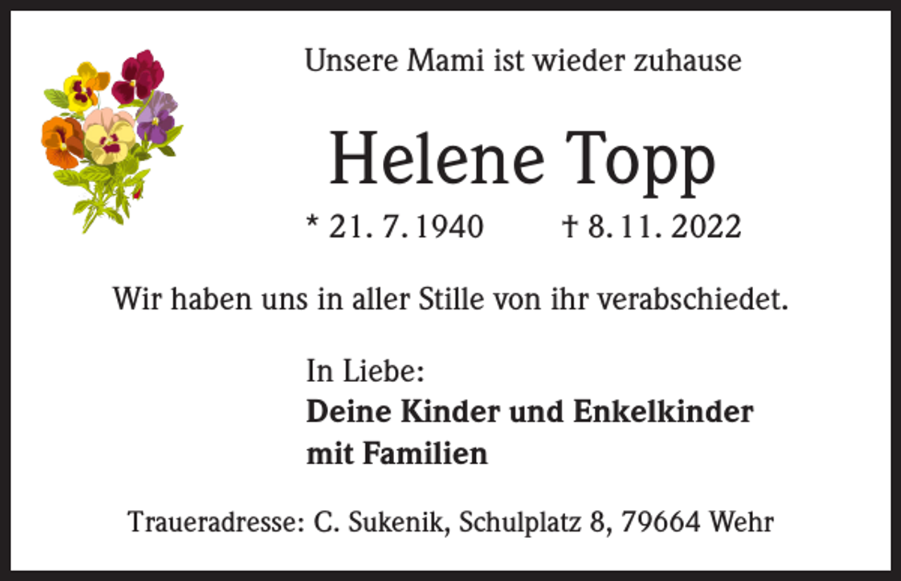 <p>Unsere Mami ist wieder zuhause</p><p>Helene Topp<br />* 21. 7. 1940</p><p>† 8. 11. 2022</p><p>Wir haben uns in aller Stille von ihr verabschiedet.<br />In Liebe:<br />Deine Kinder und Enkelkinder<br />mit Familien<br />Traueradresse: C. Sukenik, Schulplatz 8, 79664 Wehr</p>