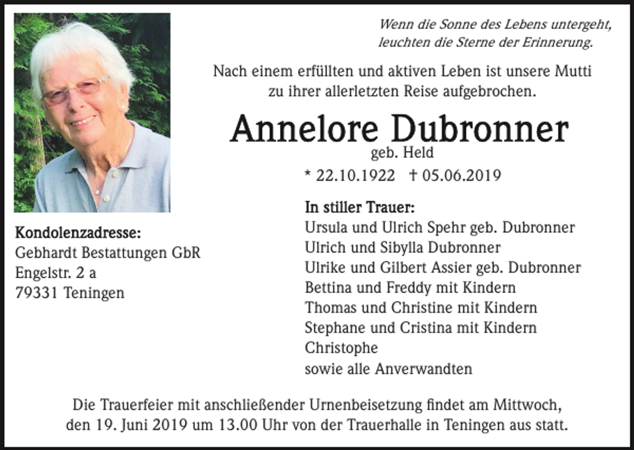 <p>Wenn die Sonne des Lebens untergeht,<br />leuchten die Sterne der Erinnerung.</p><p>Nach einem erfüllten und aktiven Leben ist unsere Mutti<br />zu ihrer allerletzten Reise aufgebrochen.</p><p>geb. Held<br />* 22.10.1922 † 05.06.2019</p><p>Gebhardt Bestattungen GbR<br />Engelstr. 2 a<br />79331 Teningen</p><p>Ursula und Ulrich Spehr geb. Dubronner<br />Ulrich und Sibylla Dubronner<br />Ulrike und Gilbert Assier geb. Dubronner<br />Bettina und Freddy mit Kindern<br />Thomas und Christine mit Kindern<br />Stephane und Cristina mit Kindern<br />Christophe<br />sowie alle Anverwandten</p><p>Die Trauerfeier mit anschließender Urnenbeisetzung ﬁndet am Mittwoch,<br />den 19. Juni 2019 um 13.00 Uhr von der Trauerhalle in Teningen aus statt.</p>