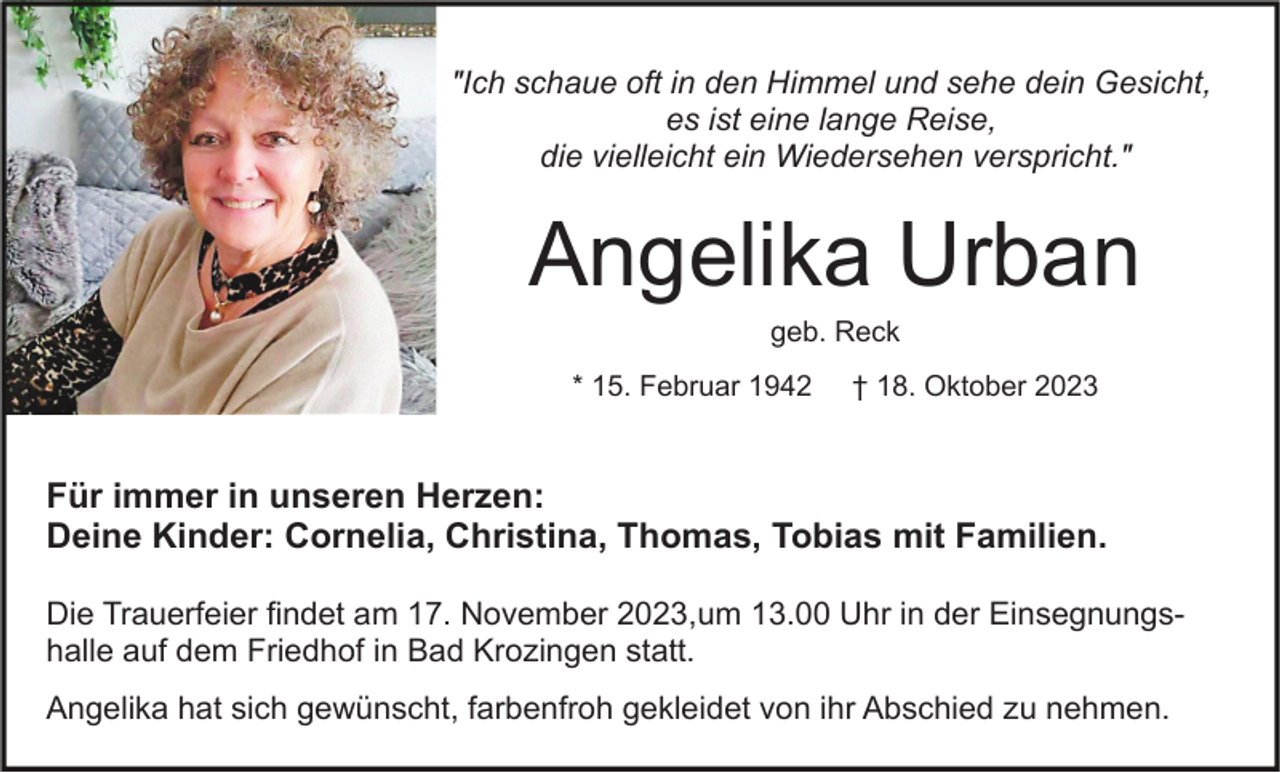 <p>"Ich schaue oft in den Himmel und sehe dein Gesicht,<br />es ist eine lange Reise,<br />die vielleicht ein Wiedersehen verspricht."</p><p>Angelika Urban<br />geb. Reck<br />* 15. Februar 1942</p><p>† 18. Oktober 2023</p><p>Für immer in unseren Herzen:<br />Deine Kinder: Cornelia, Christina, Thomas, Tobias mit Familien.<br />Die Trauerfeier findet am 17. November 2023,um 13.00 Uhr in der Einsegnungshalle auf dem Friedhof in Bad Krozingen statt.<br />Angelika hat sich gewünscht, farbenfroh gekleidet von ihr Abschied zu nehmen.</p>