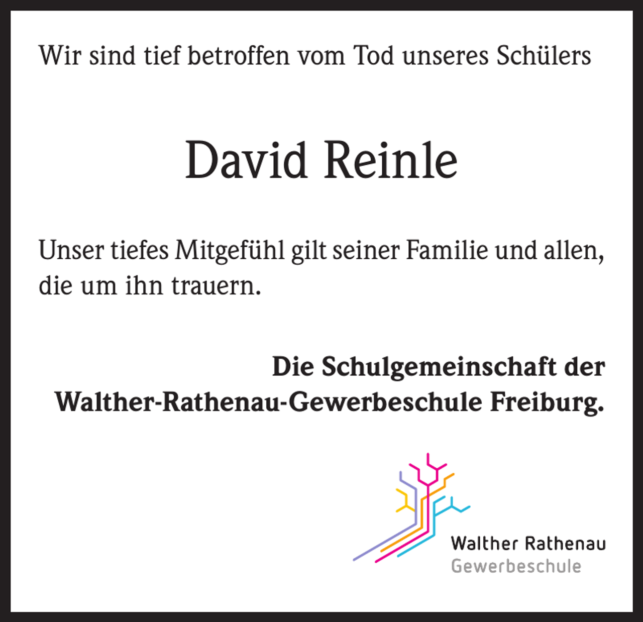 <p>Wir sind tief betroffen vom Tod unseres Schülers</p><p>David Reinle<br />Unser tiefes Mitgefühl gilt seiner Familie und allen,<br />die um ihn trauern.<br />Die Schulgemeinschaft der<br />Walther-Rathenau-Gewerbeschule Freiburg.</p>