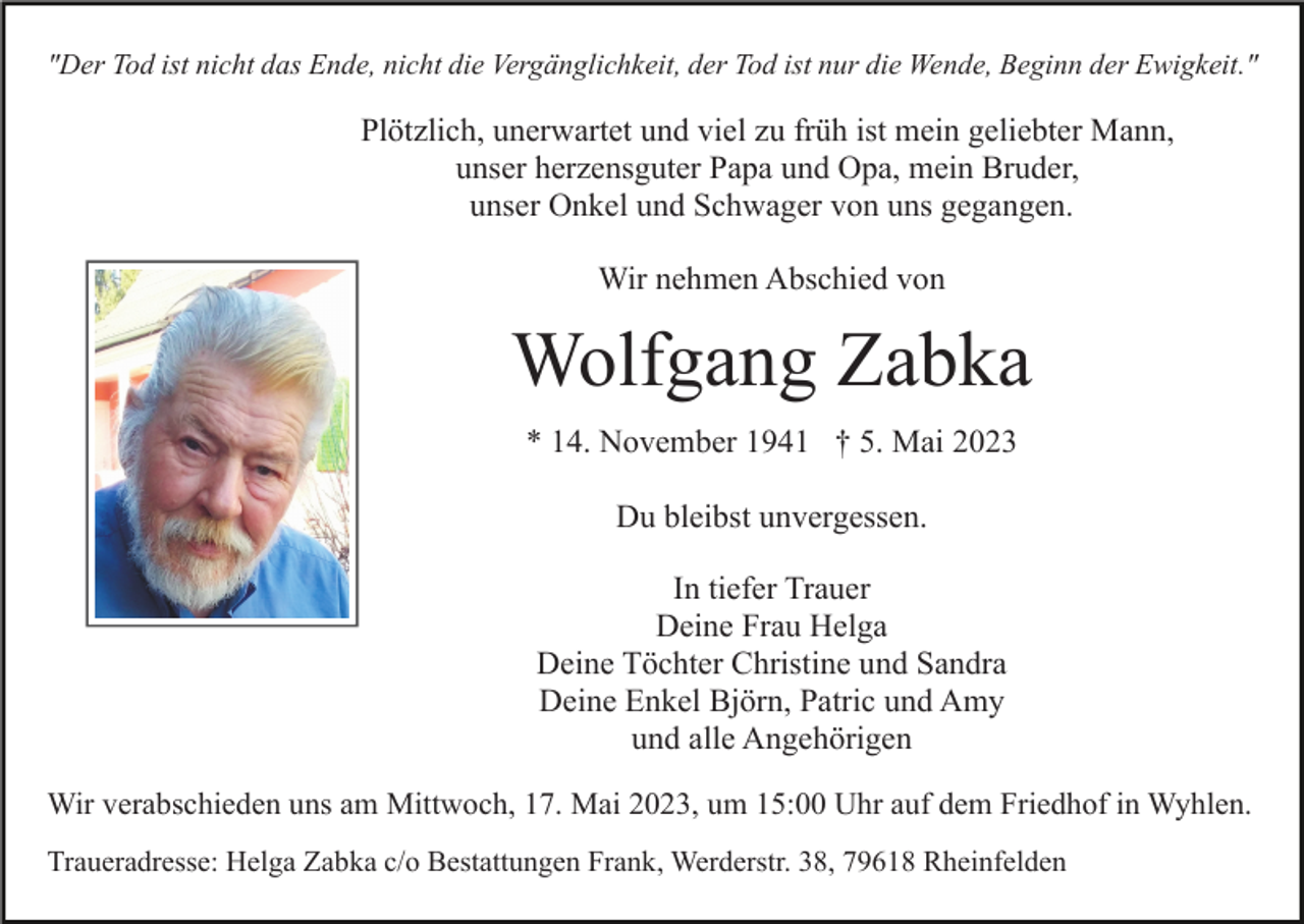 <p>"Der Tod ist nicht das Ende, nicht die Vergänglichkeit, der Tod ist nur die Wende, Beginn der Ewigkeit."</p><p>Plötzlich, unerwartet und viel zu früh ist mein geliebter Mann,<br />unser herzensguter Papa und Opa, mein Bruder,<br />unser Onkel und Schwager von uns gegangen.<br />Wir nehmen Abschied von</p><p>Wolfgang Zabka<br />* 14. November 1941 † 5. Mai 2023<br />Du bleibst unvergessen.<br />In tiefer Trauer<br />Deine Frau Helga<br />Deine Töchter Christine und Sandra<br />Deine Enkel Björn, Patric und Amy<br />und alle Angehörigen<br />Wir verabschieden uns am Mittwoch, 17. Mai 2023, um 15:00 Uhr auf dem Friedhof in Wyhlen.<br />Traueradresse: Helga Zabka c/o Bestattungen Frank, Werderstr. 38, 79618 Rheinfelden</p>