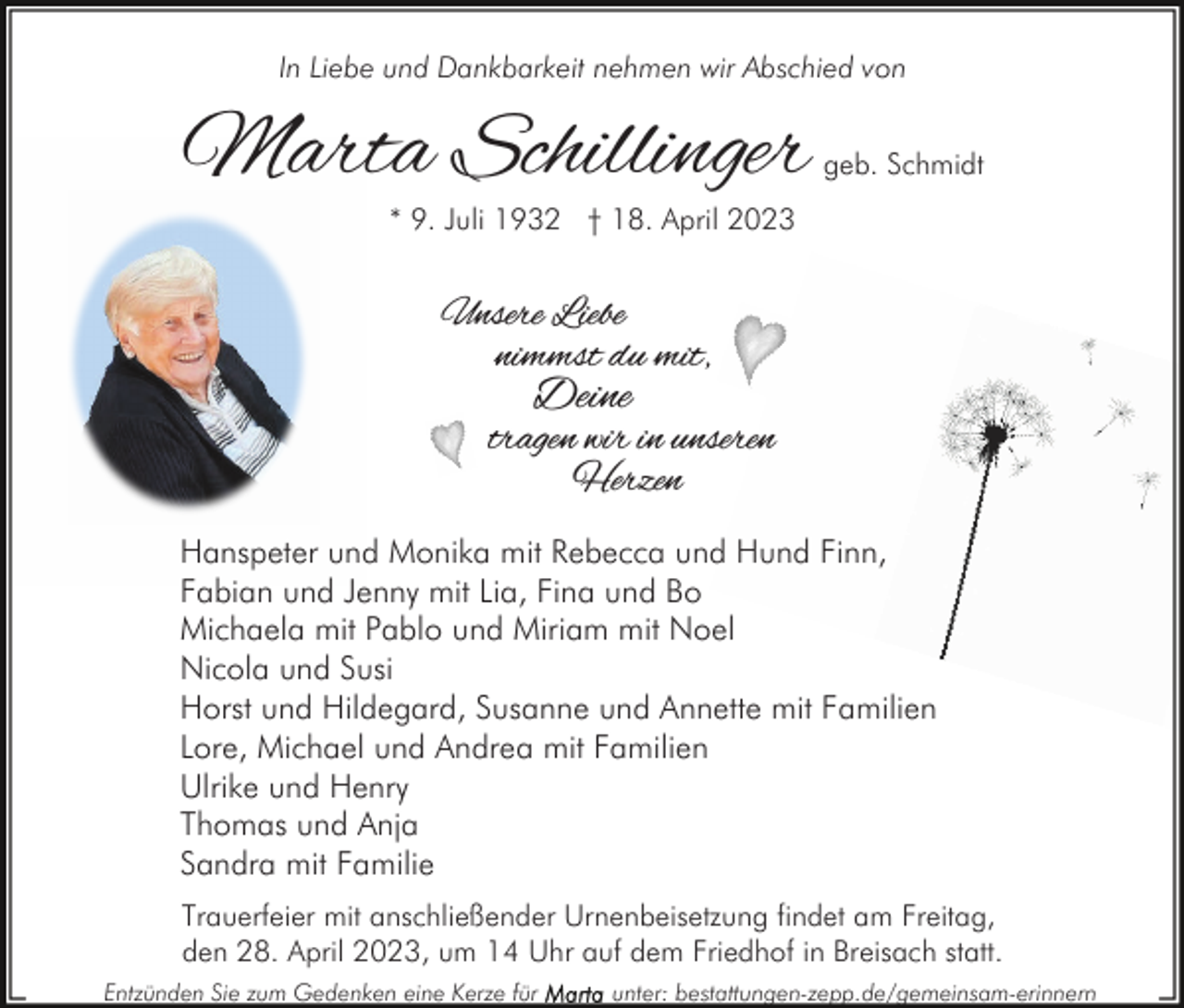 <p>In Liebe und Dankbarkeit nehmen wir Abschied von</p><p>Marta Schillinger</p><p>geb. Schmidt</p><p>* 9. Juli 1932 † 18. April 2023</p><p>Unsere Liebe<br />nimmst du mit,</p><p>Deine</p><p>tragen wir in unseren<br />Herzen<br />Hanspeter und Monika mit Rebecca und Hund Finn,<br />Fabian und Jenny mit Lia, Fina und Bo<br />Michaela mit Pablo und Miriam mit Noel<br />Nicola und Susi<br />Horst und Hildegard, Susanne und Annette mit Familien<br />Lore, Michael und Andrea mit Familien<br />Ulrike und Henry<br />Thomas und Anja<br />Sandra mit Familie<br />Trauerfeier mit anschließender Urnenbeisetzung findet am Freitag,<br />den 28. April 2023, um 14 Uhr auf dem Friedhof in Breisach statt.<br />Entzünden Sie zum Gedenken eine Kerze für</p><p>unter: bestattungen-zepp.de/gemeinsam-erinnern</p>