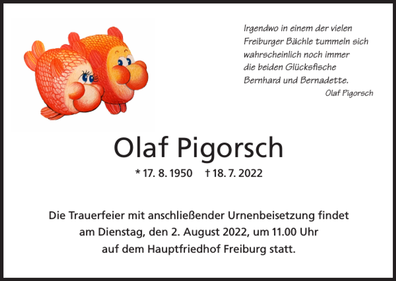 <p>Irgendwo in einem der vielen<br />Freiburger Bächle tummeln sich<br />wahrscheinlich noch immer<br />die beiden Glücksfische<br />Bernhard und Bernadette.</p><p>Olaf Pigorsch</p><p>Olaf Pigorsch<br />* 17. 8. 1950</p><p>† 18. 7. 2022</p><p>Die Trauerfeier mit anschließender Urnenbeisetzung findet<br />am Dienstag, den 2. August 2022, um 11.00 Uhr<br />auf dem Hauptfriedhof Freiburg statt.</p>