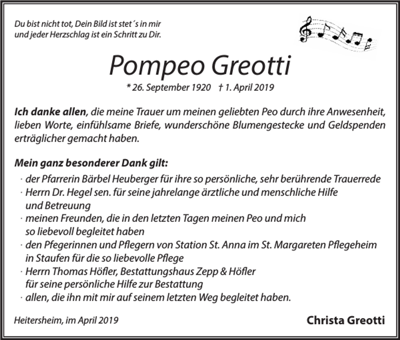 <p>Du bist nicht tot, Dein Bild ist stet´s in mir<br />und jeder Herzschlag ist ein Schritt zu Dir.</p><p>Pompeo Greotti<br />* 26. September 1920 † 1. April 2019</p><p>Ich danke allen, die meine Trauer um meinen geliebten Peo durch ihre Anwesenheit,<br />lieben Worte, einfühlsame Briefe, wunderschöne Blumengestecke und Geldspenden<br />erträglicher gemacht haben.<br />Mein ganz besonderer Dank gilt:<br />. der Pfarrerin Bärbel Heuberger für ihre so persönliche, sehr berührende Trauerrede<br />. Herrn Dr. Hegel sen. für seine jahrelange ärztliche und menschliche Hilfe<br />und Betreuung<br />. meinen Freunden, die in den letzten Tagen meinen Peo und mich<br />so liebevoll begleitet haben<br />. den Pfegerinnen und Pflegern von Station St. Anna im St. Margareten Pflegeheim<br />in Staufen für die so liebevolle Pflege<br />. Herrn Thomas Höfler, Bestattungshaus Zepp &amp; Höfler<br />für seine persönliche Hilfe zur Bestattung<br />. allen, die ihn mit mir auf seinem letzten Weg begleitet haben.<br />Heitersheim, im April 2019</p><p>Christa Greotti</p>