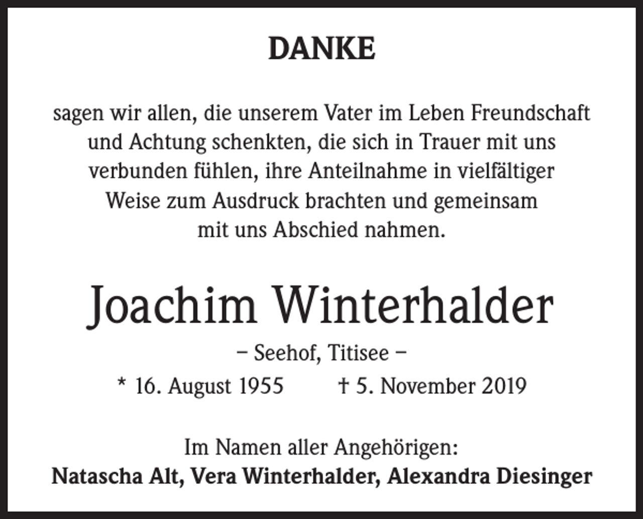 <p>DANKE<br />sagen wir allen, die unserem Vater im Leben Freundschaft<br />und Achtung schenkten, die sich in Trauer mit uns<br />verbunden fühlen, ihre Anteilnahme in vielfältiger<br />Weise zum Ausdruck brachten und gemeinsam<br />mit uns Abschied nahmen.</p><p>Joachim Winterhalder<br />– Seehof, Titisee –<br />* 16. August 1955<br />† 5. November 2019<br />Im Namen aller Angehörigen:<br />Natascha Alt, Vera Winterhalder, Alexandra Diesinger</p>