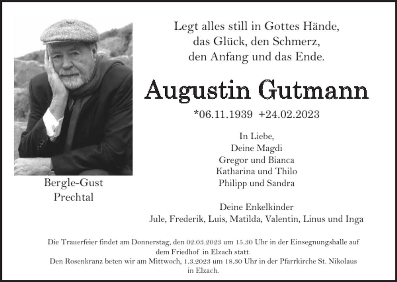 <p>Legt alles still in Gottes Hände,<br />das Glück, den Schmerz,<br />den Anfang und das Ende.</p><p>Augustin Gutmann<br />*06.11.1939 +24.02.2023</p><p>Bergle-Gust<br />Prechtal</p><p>In Liebe,<br />Deine Magdi<br />Gregor und Bianca<br />Katharina und Thilo<br />Philipp und Sandra<br />Deine Enkelkinder<br />Jule, Frederik, Luis, Matilda, Valentin, Linus und Inga</p><p>Die Trauerfeier findet am Donnerstag, den 02.03.2023 um 15.30 Uhr in der Einsegnungshalle auf<br />dem Friedhof in Elzach statt.<br />Den Rosenkranz beten wir am Mittwoch, 1.3.2023 um 18.30 Uhr in der Pfarrkirche St. Nikolaus<br />in Elzach.</p>