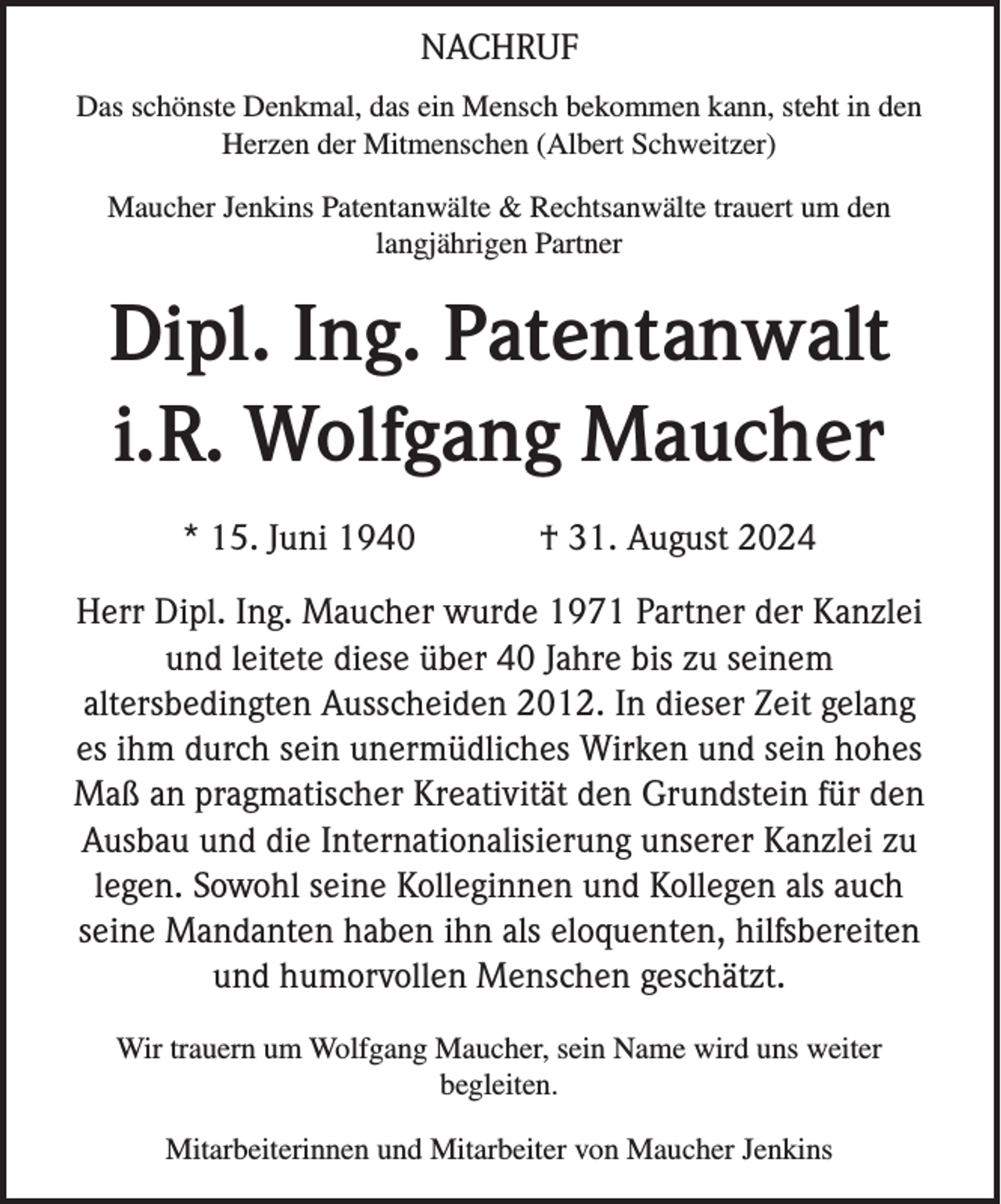 <p>NACHRUF<br />Das schönste Denkmal, das ein Mensch bekommen kann, steht in den<br />Herzen der Mitmenschen (Albert Schweitzer)<br />Maucher Jenkins Patentanwälte &amp; Rechtsanwälte trauert um den<br />langjährigen Partner</p><p>Dipl. Ing. Patentanwalt<br />i.R. Wolfgang Maucher<br />* 15. Juni 1940</p><p>† 31. August 2024</p><p>Herr Dipl. Ing. Maucher wurde 1971 Partner der Kanzlei<br />und leitete diese über 40 Jahre bis zu seinem<br />altersbedingten Ausscheiden 2012. In dieser Zeit gelang<br />es ihm durch sein unermüdliches Wirken und sein hohes<br />Maß an pragmatischer Kreativität den Grundstein für den<br />Ausbau und die Internationalisierung unserer Kanzlei zu<br />legen. Sowohl seine Kolleginnen und Kollegen als auch<br />seine Mandanten haben ihn als eloquenten, hilfsbereiten<br />und humorvollen Menschen geschätzt.<br />Wir trauern um Wolfgang Maucher, sein Name wird uns weiter<br />begleiten.<br />Mitarbeiterinnen und Mitarbeiter von Maucher Jenkins</p>