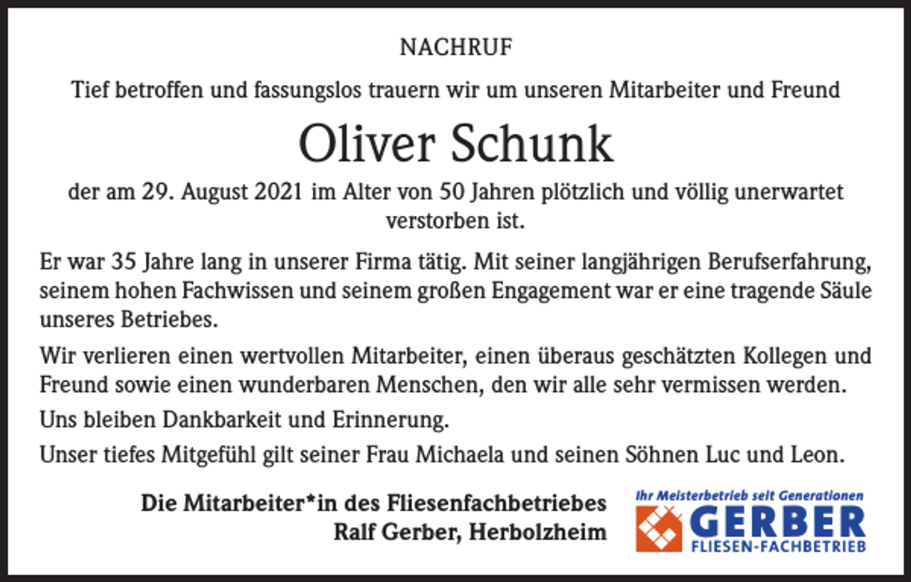 <p>NACHRUF<br />Tief betroffen und fassungslos trauern wir um unseren Mitarbeiter und Freund</p><p>Oliver Schunk<br />der am 29. August 2021 im Alter von 50 Jahren plötzlich und völlig unerwartet<br />­verstorben ist.<br />Er war 35 Jahre lang in unserer Firma tätig. Mit seiner langjährigen Berufserfahrung,<br />seinem hohen Fachwissen und seinem großen Engagement war er eine tragende ­Säule<br />unseres Betriebes.<br />Wir verlieren einen wertvollen Mitarbeiter, einen überaus geschätzten Kollegen und<br />Freund sowie einen wunderbaren Menschen, den wir alle sehr vermissen werden.<br />Uns bleiben Dankbarkeit und Erinnerung.<br />Unser tiefes Mitgefühl gilt seiner Frau Michaela und seinen Söhnen Luc und Leon.<br />Die Mitarbeiter*in des Fliesenfachbetriebes<br />Ralf Gerber, Herbolzheim</p><p>Ihr Meisterbetrieb seit Generationen</p><p>� �E,N�,B�R!</p>