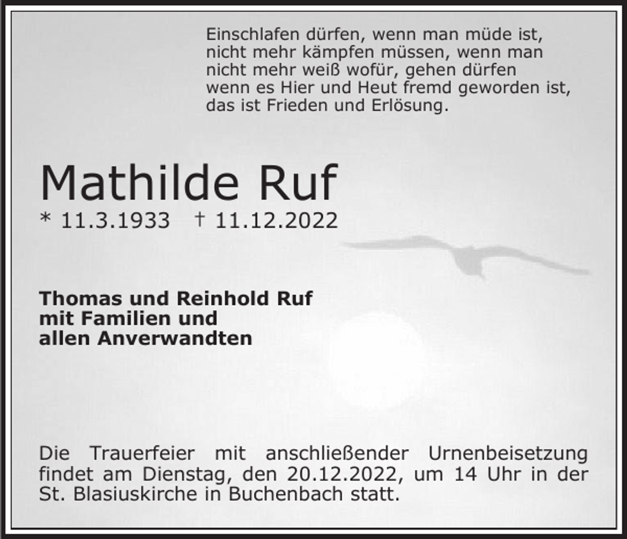 <p>Einschlafen dürfen, wenn man müde ist,<br />nicht mehr kämpfen müssen, wenn man<br />nicht mehr weiß wofür, gehen dürfen<br />wenn es Hier und Heut fremd geworden ist,<br />das ist Frieden und Erlösung.</p><p>Mathilde Ruf<br />* 11.3.1933</p><p>† 11.12.2022</p><p>Thomas und Reinhold Ruf<br />mit Familien und<br />allen Anverwandten</p><p>Die Trauerfeier mit anschließender Urnenbeisetzung<br />findet am Dienstag, den 20.12.2022, um 14 Uhr in der<br />St. Blasiuskirche in Buchenbach statt.</p>