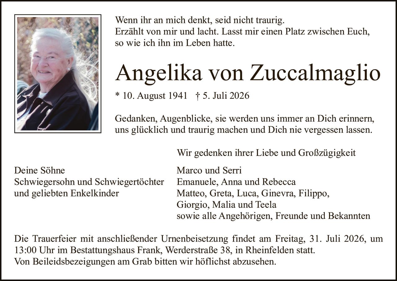 <p>Wenn ihr an mich denkt, seid nicht traurig. Erzählt von mir und lacht. Lasst mir einen Platz zwischen Euch, so wie ich ihn im Leben hatte.</p>

<p><strong>Angelika von Zuccalmaglio</strong><br/>
* 10. August 1941 † 5. Juli 2026</p>

<p>Gedanken, Augenblicke, sie werden uns immer an Dich erinnern, uns glücklich und traurig machen und Dich nie vergessen lassen.</p>

<p>Wir gedenken ihrer Liebe und Großzügigkeit</p>

<p>Deine Söhne<br/>
Schwiegersohn und Schwiegertöchter<br/>
und geliebten Enkelkinder</p>

<p>Marco und Serri<br/>
Emanuele, Anna und Rebecca<br/>
Matteo, Greta, Luca, Ginevra, Filippo,<br/>
Giorgio, Malia und Teela<br/>
sowie alle Angehörigen, Freunde und Bekannten</p>

<p>Die Trauerfeier mit anschließender Urnenbeisetzung findet am Freitag, 31. Juli 2026, um 13:00 Uhr im Bestattungshaus Frank, Werderstraße 38, in Rheinfelden statt. Von Beileidsbezeigungen am Grab bitten wir höflichst abzusehen.</p>