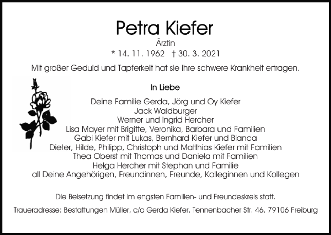 <p>Ärztin<br />* 14. 11. 1962 † 30. 3. 2021<br />Mit großer Geduld und Tapferkeit hat sie ihre schwere Krankheit ertragen.</p><p>Deine Familie Gerda, Jörg und Oy Kiefer<br />Jack Waldburger<br />Werner und Ingrid Hercher<br />Lisa Mayer mit Brigitte, Veronika, Barbara und Familien<br />Gabi Kiefer mit Lukas, Bernhard Kiefer und Bianca<br />Dieter, Hilde, Philipp, Christoph und Matthias Kiefer mit Familien<br />Thea Oberst mit Thomas und Daniela mit Familien<br />Helga Hercher mit Stephan und Familie<br />all Deine Angehörigen, Freundinnen, Freunde, Kolleginnen und Kollegen<br />Die Beisetzung findet im engsten Familien- und Freundeskreis statt.<br />Traueradresse: Bestattungen Müller, c/o Gerda Kiefer, Tennenbacher Str. 46, 79106 Freiburg</p>