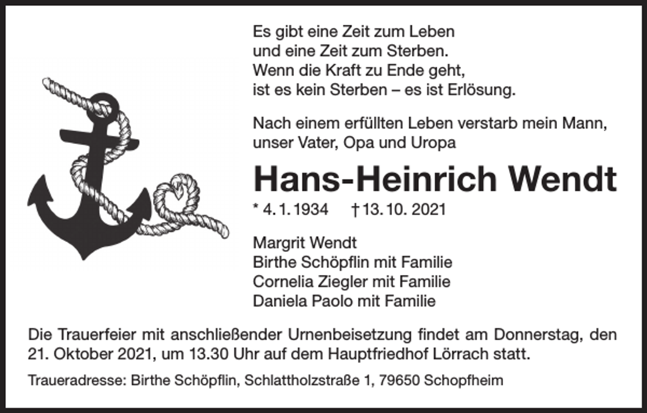 <p>Es gibt eine Zeit zum Leben<br />und eine Zeit zum Sterben.<br />Wenn die Kraft zu Ende geht,<br />ist es kein Sterben – es ist Erlösung.<br />Nach einem erfüllten Leben verstarb mein Mann,<br />unser Vater, Opa und Uropa</p><p>Hans-Heinrich Wendt<br />* 4. 1. 1934</p><p>† 13. 10. 2021</p><p>Margrit Wendt<br />Birthe Schöpflin mit Familie<br />Cornelia Ziegler mit Familie<br />Daniela Paolo mit Familie<br />Die Trauerfeier mit anschließender Urnenbeisetzung findet am Donnerstag, den<br />21. Oktober 2021, um 13.30 Uhr auf dem Hauptfriedhof Lörrach statt.<br />Traueradresse: Birthe Schöpflin, Schlattholzstraße 1, 79650 Schopfheim</p>