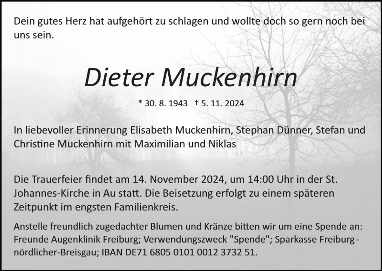 <p>Dein gutes Herz hat aufgehört zu schlagen und wollte doch so gern noch bei<br />uns sein.</p>
<p>Dieter Muckenhirn<br />* 30. 8. 1943 † 5. 11. 2024</p>
<p>In liebevoller Erinnerung Elisabeth Muckenhirn, Stephan Dünner, Stefan und<br />Christine Muckenhirn mit Maximilian und Niklas<br />Die Trauerfeier ﬁndet am 14. November 2024, um 14:00 Uhr in der St.<br />Johannes­Kirche in Au statt. Die Beisetzung erfolgt zu einem späteren<br />Zeitpunkt im engsten Familienkreis.<br />Anstelle freundlich zugedachter Blumen und Kränze bitten wir um eine Spende an:<br />Freunde Augenklinik Freiburg; Verwendungszweck "Spende"; Sparkasse Freiburg ­<br />nördlicher­Breisgau; IBAN DE71 6805 0101 0012 3732 51.</p>
